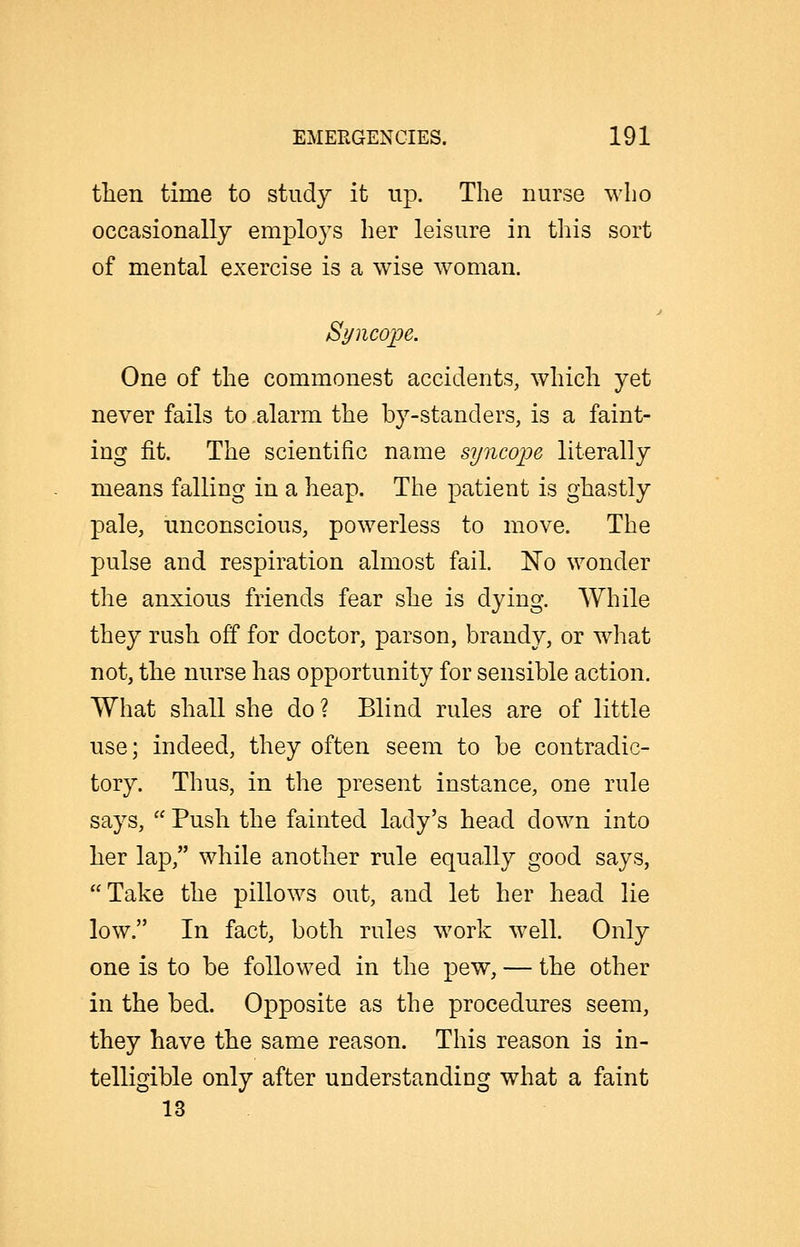 tlien time to study it up. The nurse who occasionally emploj's her leisure in this sort of mental exercise is a wise woman. Syncope. One of the commonest accidents, which yet never fails to alarm the by-standers, is a faint- ing fit. The scientific name syncope literally means falling in a heap. The patient is ghastly pale, unconscious, powerless to move. The pulse and respiration almost fail. No wonder the anxious friends fear she is dying. While they rush off for doctor, parson, brandy, or what not, the nurse has opportunity for sensible action. What shall she do ? Blind rules are of little use; indeed, they often seem to be contradic- tory. Thus, in the present instance, one rule says, Push the fainted lady's head down into her lap, while another rule equally good says, Take the pillows out, and let her head lie low. In fact, both rules work well. Only one is to be followed in the pew, — the other in the bed. Opposite as the procedures seem, they have the same reason. This reason is in- telligible only after understanding what a faint 13