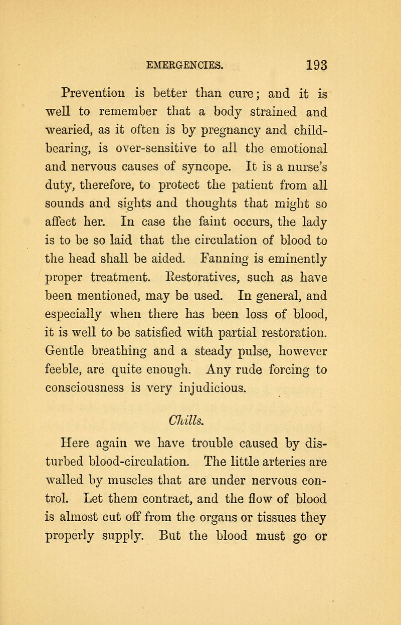 Prevention is better than cure; and it is well to remember that a body strained and wearied, as it often is by pregnancy and child- bearing, is over-sensitive to ail the emotional and nervous causes of syncope. It is a nurse's duty, therefore, to protect the patient from all sounds and sights and thoughts that might so affect her. In case the faint occurs, the lady is to be so laid that the circulation of blood to the head shall be aided. Fanning is eminently proper treatment. Restoratives, such as have been mentioned, may be used. In general, and especially when there has been loss of blood, it is well to be satisfied with partial restoration. Gentle breathing and a steady pulse, however feeble, are quite enough. Any rude forcing to consciousness is very injudicious. Cliills, Here again we have trouble caused by dis- turbed blood-circulation. The little arteries are walled by muscles that are under nervous con- trol. Let them contract, and the flow of blood is almost cut off from the organs or tissues they properly supply. But the blood must go or