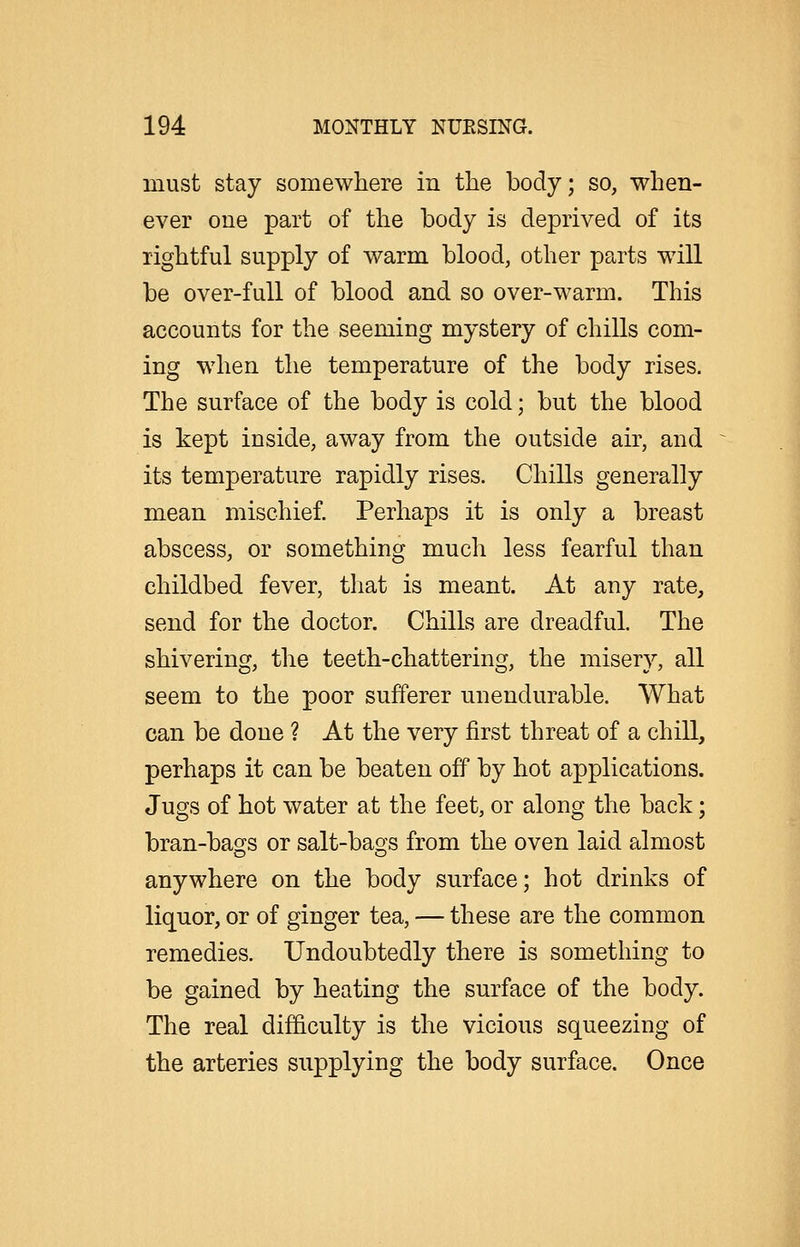 must stay somewhere in the body; so, when- ever one part of the body is deprived of its rightful supply of warm blood, other parts will be over-full of blood and so over-warm. This accounts for the seeming mystery of chills com- ing when the temperature of the body rises. The surface of the body is cold; but the blood is kept inside, away from the outside air, and its temperature rapidly rises. Chills generally mean mischief. Perhaps it is only a breast abscess, or something much less fearful than childbed fever, that is meant. At any rate, send for the doctor. Chills are dreadful. The shivering, the teeth-chattering, the misery, all seem to the poor sufferer unendurable. What can be done ? At the very first threat of a chill, perhaps it can be beaten off by hot applications. Jugs of hot water at the feet, or along the back; bran-bags or salt-bags from the oven laid almost anywhere on the body surface; hot drinks of liquor, or of ginger tea, — these are the common remedies. Undoubtedly there is something to be gained by heating the surface of the body. The real difficulty is the vicious squeezing of the arteries supplying the body surface. Once