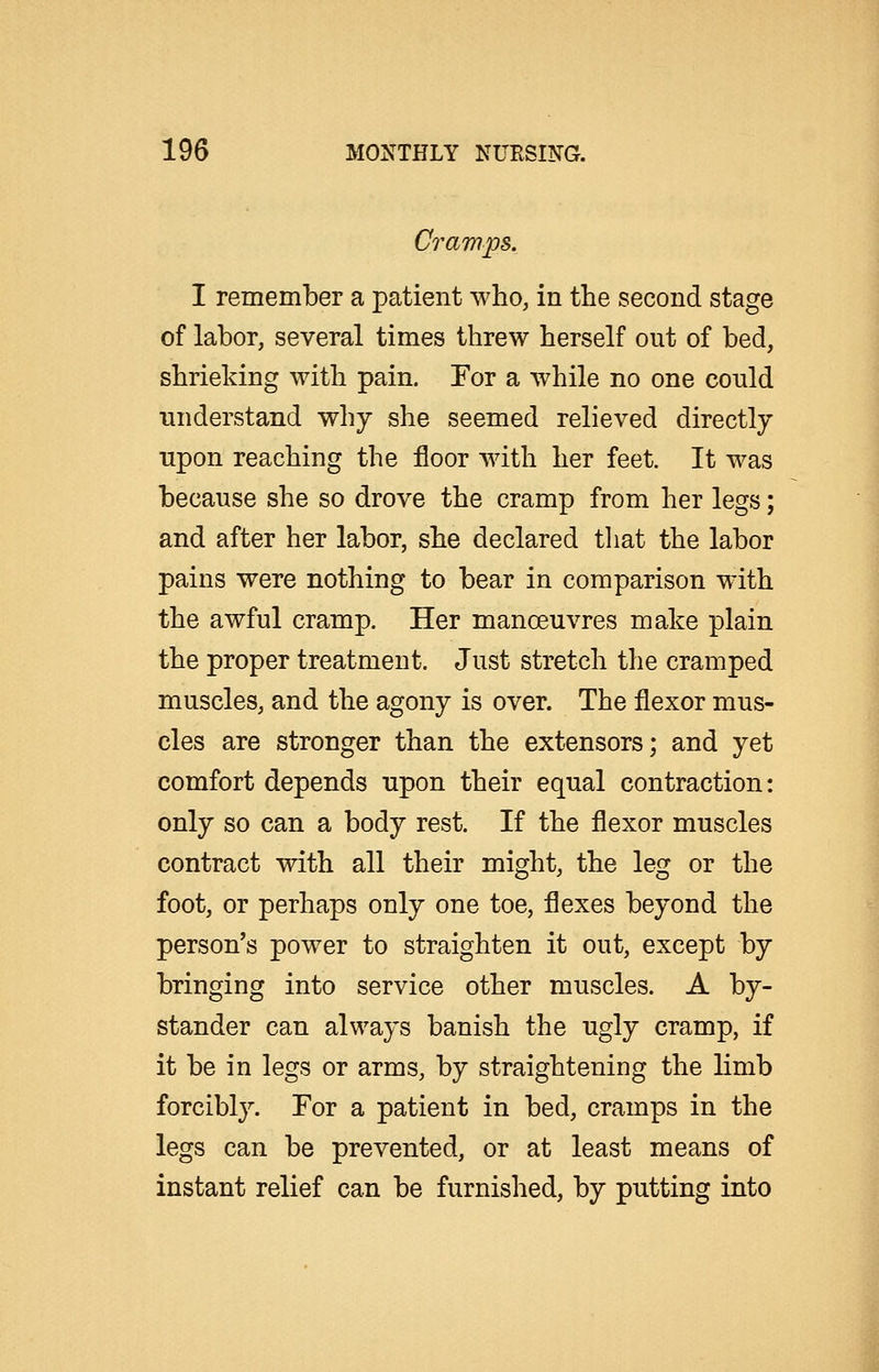 Cramps. I remember a patient who, in the second stage of labor, several times threw herself out of bed, shrieking with pain. For a while no one conld ■understand why she seemed relieved directly upon reaching the floor with her feet. It was because she so drove the cramp from her legs; and after her labor, she declared tliat the labor pains were nothing to bear in comparison with the awful cramp. Her manoeuvres make plain the proper treatment. Just stretch the cramped muscles, and the agony is over. The flexor mus- cles are stronger than the extensors; and yet comfort depends upon their equal contraction: only so can a body rest. If the flexor muscles contract with all their might, the leg or the foot, or perhaps only one toe, flexes beyond the person's power to straighten it out, except by bringing into service other muscles. A by- stander can always banish the ugly cramp, if it be in legs or arms, by straightening the limb forcibly. For a patient in bed, cramps in the legs can be prevented, or at least means of instant relief can be furnished, by putting into