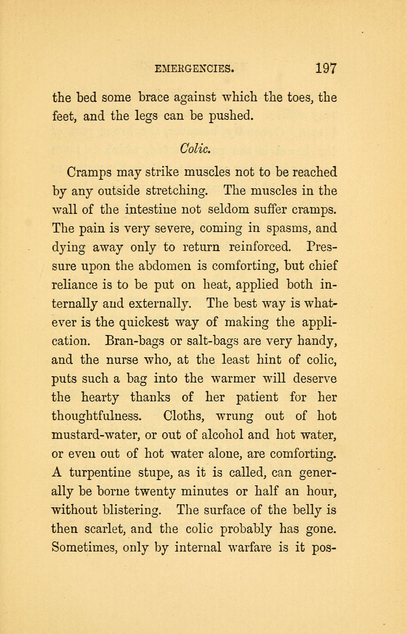 the bed some brace against which the toes, the feet, and the legs can be pushed. Colic. Cramps may strike muscles not to be reached by any outside stretching. The muscles in the wall of the intestine not seldom suffer cramps. The pain is very severe, coming in spasms, and dying away only to return reinforced. Pres- sure upon the abdomen is comforting, but chief reliance is to be put on heat, applied both in- ternally and externally. The best way is what- ever is the quickest way of making the appli- cation. Bran-bags or salt-bags are very handy, and the nurse who, at the least hint of colic, puts such a bag into the warmer will deserve the hearty thanks of her patient for her thoughtfulness. Cloths, wrung out of hot mustard-water, or out of alcohol and hot water, or even out of hot water alone, are comforting. A turpentine stupe, as it is called, can gener- ally be borne twenty minutes or half an hour, without blistering. The surface of the belly is then scarlet, and the colic probably has gone. Sometimes, only by internal warfare is it pos-