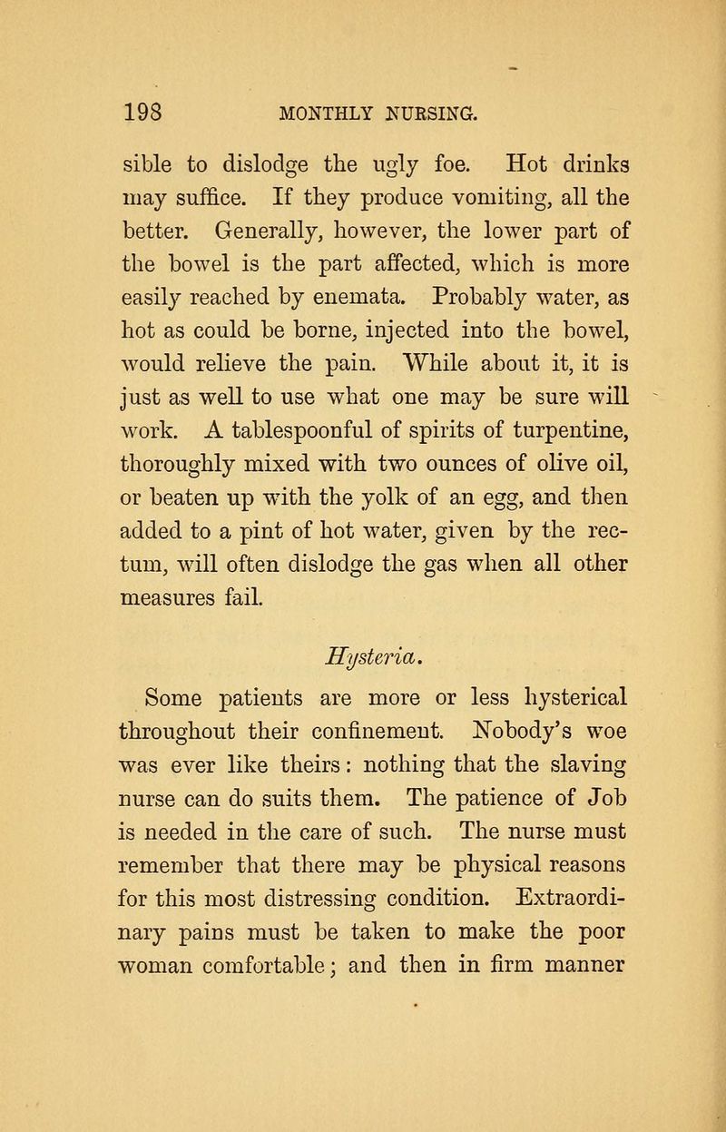 sible to dislodge the ugly foe. Hot drinks may suffice. If they produce vomiting, all the better. Generally, however, the lower part of the bowel is the part affected, which is more easily reached by enemata. Probably water, as hot as could be borne, injected into the bowel, would relieve the pain. While about it, it is just as well to use what one may be sure wdll work. A tablespoonful of spirits of turpentine, thoroughly mixed with two ounces of olive oil, or beaten up with the yolk of an egg, and then added to a pint of hot water, given by the rec- tum, wdll often dislodge the gas when all other measures fail. Hysteria. Some patients are more or less hysterical throughout their confinement. Nobody's woe was ever like theirs: nothing that the slaving nurse can do suits them. The patience of Job is needed in the care of such. The nurse must remember that there may be physical reasons for this most distressing condition. Extraordi- nary pains must be taken to make the poor woman comfortable; and then in firm manner