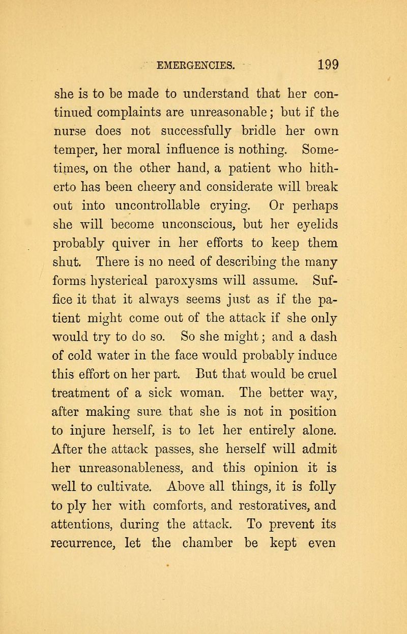 she is to be made to understand that her con- tinued complaints are unreasonable; but if the nurse does not successfully bridle her own temper, her moral influence is nothing. Some- times, on the other hand, a patient who hith- erto has been cheery and considerate will break out into uncontrollable crying. Or perhaps she will become unconscious, but her eyelids probably quiver in her efforts to keep them shut. There is no need of describing the many forms hysterical paroxysms will assume. Suf- fice it that it always seems just as if the pa- tient might come out of the attack if she only would try to do so. So she might; and a dash of cold water in the face would probably induce this effort on her part. But that would be cruel treatment of a sick woman. The better way, after making sure that she is not in position to injure herself, is to let her entirely alone. After the attack passes, she herself will admit her unreasonableness, and this opinion it is well to cultivate. Above all things, it is folly to ply her with comforts, and restoratives, and attentions, during the attack. To prevent its recurrence, let the chamber be kept even