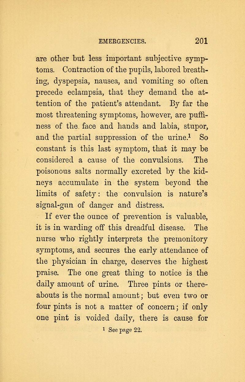 are other but less important subjective symp- toms. Contraction of the pupils, labored breath- ing, dyspepsia, nausea, and vomiting so often precede eclampsia, that they demand the at- tention of the patient's attendant. By far the most threatening symptoms, however, are puffi- ness of the, face and hands and labia, stupor, and the partial suppression of the urine.^ So constant is this last symptom, that it may be considered a cause of the convulsions. The poisonous salts normally excreted by the kid- neys accumulate in the system beyond the limits of safet}^: the convulsion is nature's signal-gun of danger and distress. If ever the ounce of prevention is valuable, it is in warding off this dreadful disease. The nurse who rightly interprets the premonitory symptoms, and secures the early attendance of the physician in charge, deserves the highest praise. The one great thing to notice is the daily amount of urine. Three pints or there- abouts is the normal amount; but even two or four pints is not a matter of concern; if only one pint is voided daily, there is cause for 1 See page 22.