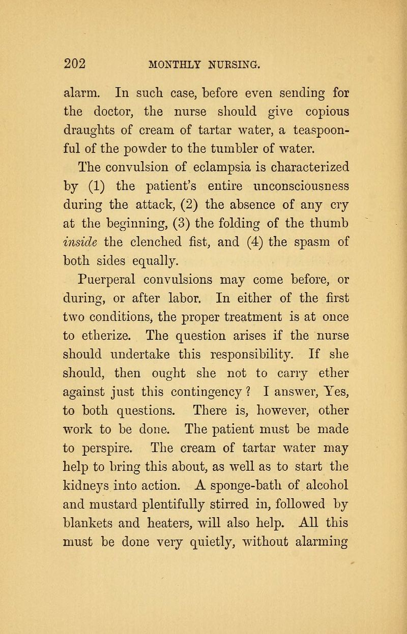 alarm. In sucli case, before even sending for the doctor, the nurse should give copious draughts of cream of tartar water, a teaspoon- ful of the powder to the tumbler of water. The convulsion of eclampsia is characterized by (1) the patient's entire unconsciousness during the attack, (2) the absence of any cry at the beginning, (3) the folding of the thumb inside the clenched fist, and (4) the spasm of both sides equally. Puerperal convulsions may come before, or during, or after labor. In either of the first two conditions^ the proper treatment is at once to etherize. The question arises if the nurse should undertake this responsibility. If she should, then ought she not to carry ether against just this contingency ? I answer. Yes, to both questions. There is, however, other work to be done. The patient must be made to perspire. The cream of tartar water may help to bring this about, as well as to start the kidneys into action. A sponge-bath of alcohol and mustard plentifully stirred in, followed by blankets and heaters, will also help. All this must be done very quietly, without alarming