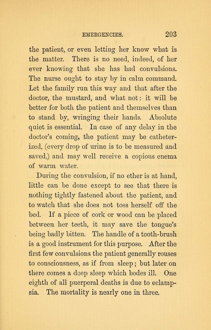 the patient, or even letting her know what is the matter. There is no need, indeed, of her ever knowing that she has had convulsions. The nurse ought to stay by in calm command. Let the family run this way and tliat after the doctor, the mustard, and what not: it will be better for both the patient and themselves than to stand by, wringing their hands. Absolute quiet is essential. In case of any delay in the doctor's coming, the patient may be catheter- ized, (every drop of urine is to be measured and saved,) and may well receive a copious enema of warm water. During the convulsion, if no ether is at hand, little can be done except to see that there is nothing tightly fastened about the patient, and to watch that she does not toss herself off the bed. If a piece of cork or wood can be placed between her teeth, it mav save the tons^ue's being badly bitten. The handle of a tooth-brush is a good instrument for this purpose. After the first few convulsions the patient generally rouses to consciousness, as if from sleep; bnt later on there comes a deep sleep which bodes ill. One eighth of air puerperal deaths is due to eclamp- sia. The mortality is nearly one in three.