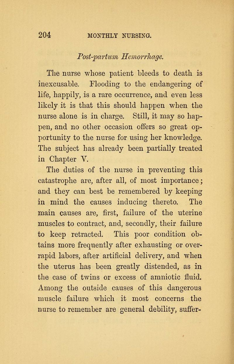 Post-partum Hemorrhage. The nurse whose patient bleeds to death is inexcusable. Flooding to the endangering of life, happily, is a rare occurrence, and even less likely it is that this should happen when the nurse alone is in charge. Still, it may so hap- pen, and no other occasion offers so great op- portunity to the nurse for using her knowledge. The subject has already been partially treated in Chapter V. TJie duties of the nurse in preventing this catastrophe are, after all, of most importance; and they can best be remembered by keeping in mind the causes inducing thereto. The main causes are, first, failure of the uterine muscles to contract, and, secondly, their failure to keep retracted. This poor condition ob- tains more frequently after exhausting or over- rapid labors, after artificial delivery, and wdien the uterus has been greatly distended, as in the case of twins or excess of amniotic fluid. Amonsj the outside causes of this dangerous muscle failure w^hich it most concerns the nurse to remember are general debility, suffer-