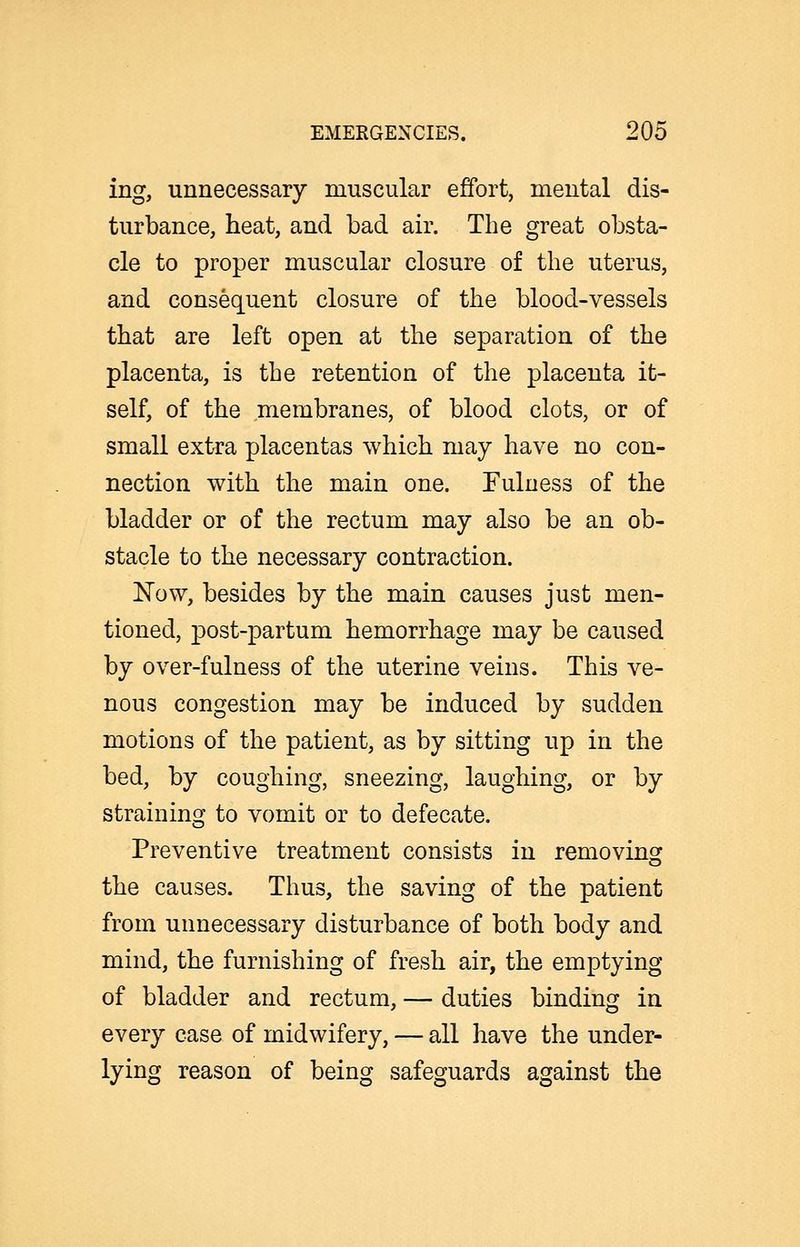 ing, unnecessary muscular effort, mental dis- turbance, heat, and bad air. The great obsta- cle to proper muscular closure of the uterus, and consequent closure of the blood-vessels that are left open at the separation of the placenta, is the retention of the placenta it- self, of the membranes, of blood clots, or of small extra placentas which may have no con- nection with the main one. Fulness of the bladder or of the rectum may also be an ob- stacle to the necessary contraction. Now, besides by the main causes just men- tioned, post-partum hemorrhage may be caused by over-fulness of the uterine veins. This ve- nous congestion may be induced by sudden motions of the patient, as by sitting up in the bed, by coughing, sneezing, laughing, or by straining to vomit or to defecate. Preventive treatment consists in removing the causes. Thus, the saving of the patient from unnecessary disturbance of both body and mind, the furnishing of fresh air, the emptying of bladder and rectum, — duties binding in every case of midwifery, — all have the under- lying reason of being safeguards against the