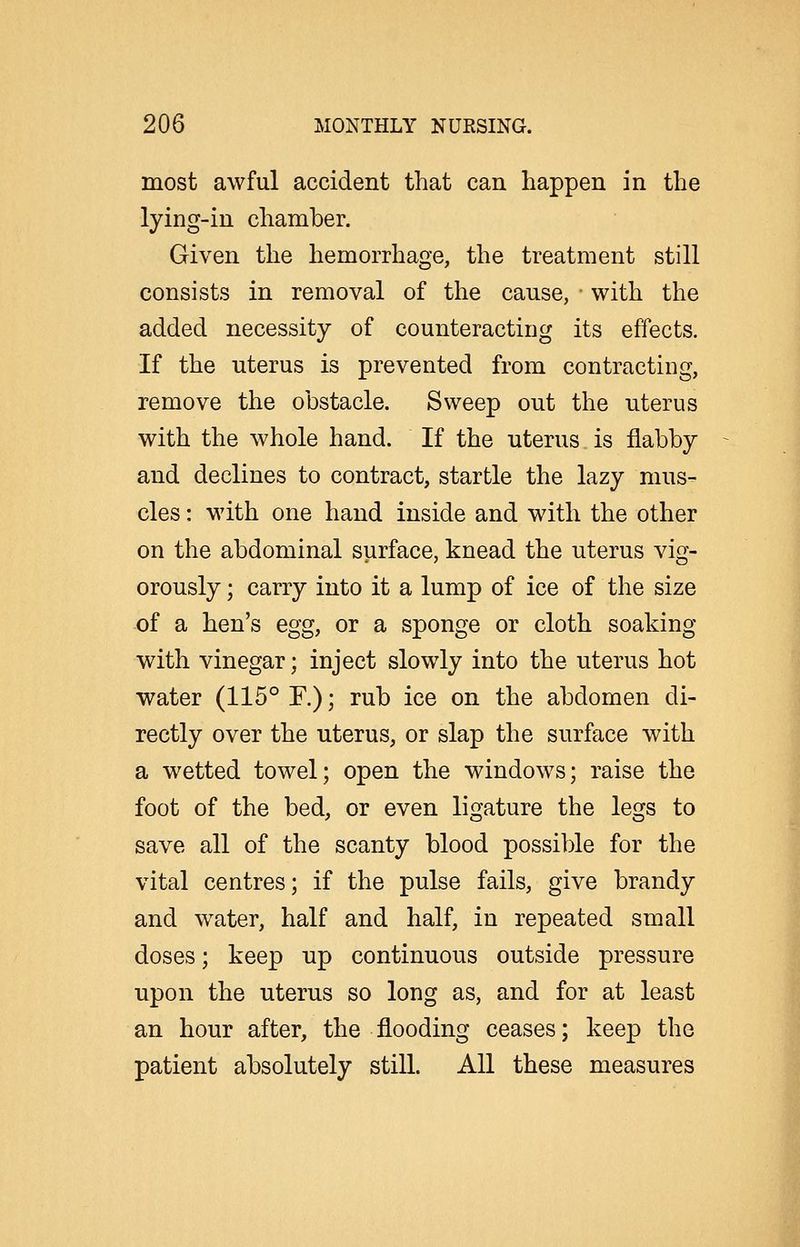 most awful accident that can happen in the lying-in chamber. Given the hemorrhage, the treatment still consists in removal of the cause, with the added necessity of counteracting its effects. If the uterus is prevented from contracting, remove the obstacle. Sweep out the uterus with the whole hand. If the uterus. is flabby and declines to contract, startle the lazy mus- cles : with one hand inside and with the other on the abdominal surface, knead the uterus vig- orously ; carry into it a lump of ice of the size of a hen's egg, or a sponge or cloth soaking with vinegar; inject slowly into the uterus hot water (115° F.); rub ice on the abdomen di- rectly over the uterus, or slap the surface with a wetted towel; open the windows; raise the foot of the bed, or even ligature the legs to save all of the scanty blood possible for the vital centres; if the pulse fails, give brandy and w^ater, half and half, in repeated small doses; keep up continuous outside pressure upon the uterus so long as, and for at least an hour after, the flooding ceases; keep the patient absolutely still. All these measures