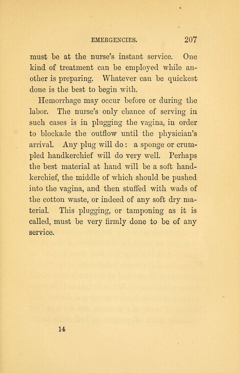 must be at the nurse's instant service. One kind of treatment can be employed wliile an- other is preparing. Whatever can be quickest done is the best to begin with. Hemorrhage may occur before or during the labor. The nurse's only chance of serving in such cases is in plugging the vagina, in order to blockade the outflow until the physician's arrival Any plug will do : a sponge or crum- pled handkerchief will do very well. Perhaps the best material at hand will be a soft hand- kerchief, the middle of which should be pushed into the vagina, and then stuffed with wads of the cotton waste, or indeed of any soft dry ma- terial. This plugging, or tamponing as it is called, must be very firmly done to be of any service. U
