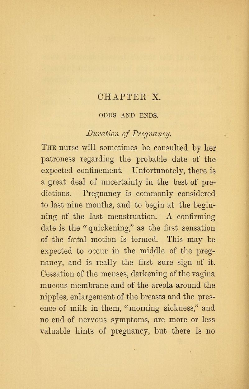 CHAPTEK X. ODDS AND ENDS. Duration of Fregnancy. The nurse will sometimes be consulted by her patroness regarding the probable date of the expected confinement. Unfortunately, there is a great deal of uncertainty in the best of pre- dictions. Pregnancy is commonly considered to last nine months, and to begin at the begin- ning of the last menstruation. A confirming date is the quickening, as the first sensation of the foetal motion is termed. This may be expected to occur in the middle of the preg- nancy, and is really the first sure sign of it. Cessation of the menses, darkening of the vagina mucous membrane and of the areola around the nipples, enlargement of the breasts and the pres- ence of milk in them, morning sickness, and no end of nervous symptoms, are more or less valuable hints of pregnancy, but there is no