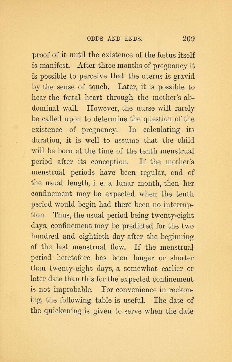 proof of it until the existence of the foetus itself is manifest. After three months of pregnancy it is possible to perceive that the uterus is gravid by the sense of touch. Later, it is possible to hear the foetal heart through the mother's ab- dominal wall. However, the nurse will rarely be called upon to determine the question of the existence of pregnancy. In calculating its duration, it is well to assume that the child will be born at the time of the tenth menstrual period after its conception. If the mother's menstrual periods have been regular, and of the usual length, i. e. a lunar month, then her confinement may be expected when the tenth period would begin had there been no interrup- tion. Thus, the usual period being twenty-eight days, confinement may be predicted for the two hundred and eightieth day after the beginning of the last menstrual flow. If the menstrual period heretofore has been longer or shorter than twenty-eight days, a somewhat earlier or later date than this for the expected confinement is not improbable. For convenience in reckon- ing, the following table is useful. The date of the quickening is given to serve wdien the date