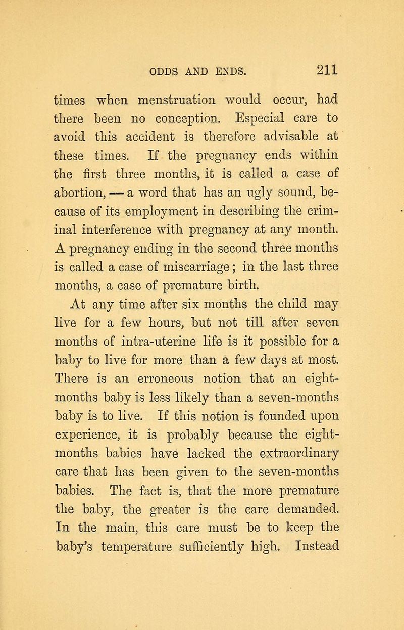 times when menstruation wonld occur, had there been no conception. Especial care to avoid this accident is therefore advisable at these times. If the pregnancy ends within the first three months, it is called a case of abortion, — a word that has an ugly sound, be- cause of its employment in describing the crim- inal interference with pregnancy at any month. A pregnancy ending in the second three months is called a case of miscarriage; in the last three months, a case of premature birth. At any time after six months the child may live for a few hours, but not till after seven months of intra-uterine life is it possible for a baby to live for more than a few days at most. There is an erroneous notion that an eight- months baby is less likely than a seven-months baby is to live. If this notion is founded upon experience, it is probably because the eight- months babies have lacked the extraordinary care that has been given to the seven-months babies. The fact is, that the more premature the baby, the greater is the care demanded. In the main, this care must be to keep the baby's temperature sufficiently high. Instead