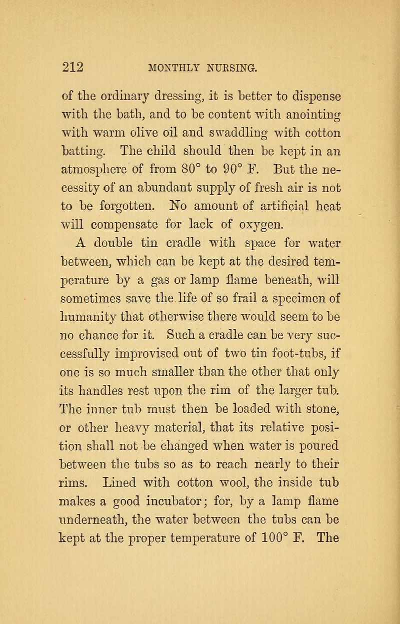 of the ordinary dressing, it is better to dispense with the bath, and to be content with anointing with warm olive oil and swaddlingf with cotton batting. The child should then be kept in an atmosphere of from 80° to 90° F. But the ne- cessity of an abundant supply of fresh air is not to be forgotten. No amount of artificial heat will compensate for lack of oxygen. A double tin cradle with space for water between, which can be kept at the desired tem- perature by a gas or lamp flame beneath, will sometimes save the. life of so frail a specimen of humanity that otherwise there would seem to be no chance for it. Such a cradle can be very suc- cessfully improvised out of two tin foot-tubs, if one is so much smaller than the other that only its handles rest upon the rim of the larger tub. The inner tub must then be loaded with stone, or other heavy material, that its relative posi- tion shall not be changed when water is poured between the tubs so as to reach nearly to their rims. Lined with cotton wool, the inside tub makes a good incubator; for, by a lamp flame underneath, the water between the tubs can be kept at the proper temperature of 100° F. The