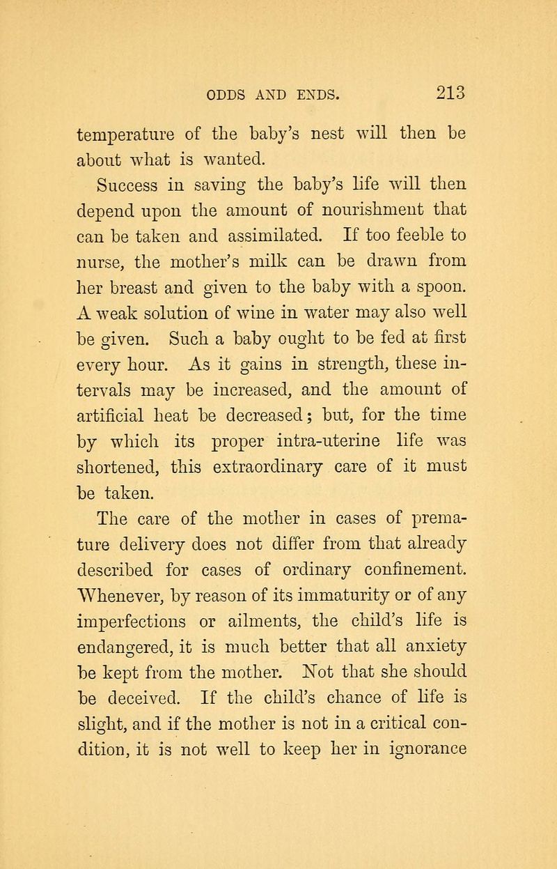 temperature of the baby's nest will then be about what is wanted. Success in saving the baby's life will then depend upon the amount of nourishment that can be taken and assimilated. If too feeble to nurse, the mother's milk can be drawn from her breast and given to the baby with a spoon. A weak solution of wine in water may also well be given. Such a baby ought to be fed at first every hour. As it gains in strength, these in- tervals may be increased, and the amount of artificial heat be decreased; but, for the time by which its proper intra-uterine life was shortened, this extraordinary care of it must be taken. The care of the mother in cases of prema- ture delivery does not differ from that already described for cases of ordinary confinement. Whenever, by reason of its immaturity or of any imperfections or ailments, the child's life is endangered, it is much better that all anxiety be kept from the mother. IsTot that she should be deceived. If the child's chance of life is slight, and if the motlier is not in a critical con- dition, it is not well to keep her in ignorance
