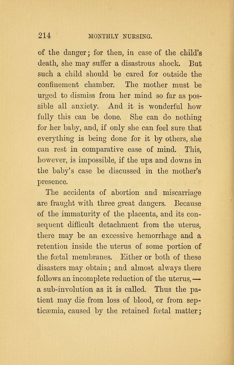 of the danger; for then, in case of the child's death, she may suffer a disastrous shock. But such a child should be cared for outside the confinement chamber. The mother must be urged to dismiss from her mind so far as pos- sible all anxiety. And it is wonderful how fully this can be done. She can do nothing for her baby, and, if only she can feel sure that everything is being done for it by others, she can rest in comparative ease of mind. This, however, is impossible, if the ups and downs in the baby's case be discussed in the mother's presence. The accidents of abortion and miscarriasre are fraught with three great dangers. Because of the immaturity of the placenta, and its con- sequent difficult detachment from the uterus, there may be an excessive hemorrhage and a retention inside the uterus of some portion of the foetal membranes. Either or both of these disasters may obtain; and almost always there follows an incomplete reduction of the uterus, — a sub-involution as it is called. Thus the pa- tient may die from loss of blood, or from sep- ticsemia, caused by the retained foetal matter;