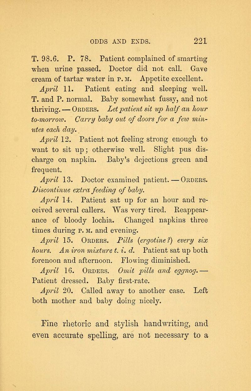 T. 98.6. p. 78. Patient complained of smarting when urine passed. Doctor did not call. Gave cream of tartar water in p. m. Appetite excellent. April 11. Patient eating and sleeping well. T. and P. normal. Baby somewhat fussy, and not thriving. — Orders. Let patient sit up half an hour to-morrow. Carry hdby out of doors for a feiu min- utes each day. April 12. Patient not feeling strong enough to want to sit up; otherwise well. Slight pus dis- charge on napkin. Baby's dejections green and frequent. April 13. Doctor examined patient. — Orders. Discontinue extra feeding of hahy. A2Jril 14. Patient sat up for an hour and re- ceived several callers. Was very tired. Reappear- ance of bloody lochia. Changed napkins three times during p. m. and evening. April 15. Orders. Fills (ergotine?) every six hours. An iron mixture t. i. d. Patient sat up both forenoon and afternoon. Flowing diminished. April 16. Orders. Omit pills and eggnog.— Patient dressed. Baby first-rate. Ap)ril 20. Called away to another case. Left both mother and baby doing nicely. Fine rhetoric and stylish handwriting, and even accurate spelling, are not necessary to a