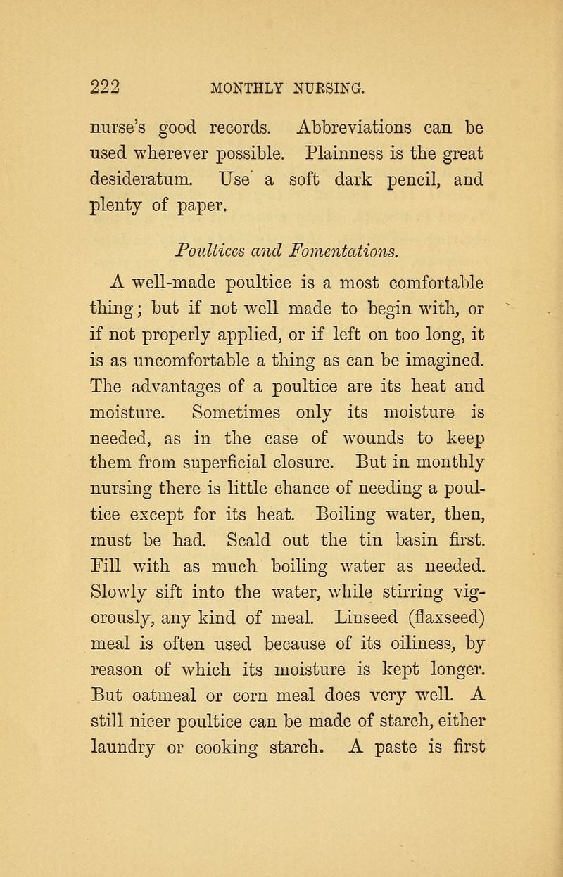 nurse's good records. Abbreviations can be used wherever possible. Plainness is the great desideratum. Use a soft dark pencil, and plenty of paper. Poultices and Fomentations. A well-made poultice is a most comfortable thing; but if not well made to begin with, or if not properly applied, or if left on too long, it is as uncomfortable a thing as can be imagined. The advantages of a poultice are its heat and moisture. Sometimes only its moisture is needed, as in the case of wounds to keep them from superficial closure. But in monthly nursing there is little chance of needing a poul- tice except for its heat. Boiling water, then, must be had. Scald out the tin basin first, rill with as much boiling water as needed. Slowly sift into the water, while stirring vig- orously, any kind of meal. Linseed (flaxseed) meal is often used because of its oiliness, by reason of which its moisture is kept longer. But oatmeal or corn meal does very well. A still nicer poultice can be made of starch, either laundry or cooking starch. A paste is first