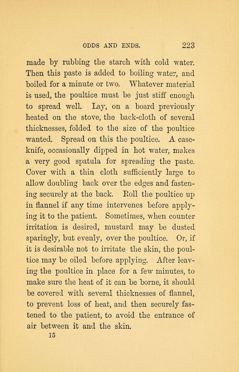 made by rubbing the starch with cold water. Then this paste is added to boiling water, and boiled for a minute or two. Whatever material is used, the poultice must be just stiff enough to spread well. Lay, on a board previously heated on the stove, the back-cloth of several thicknesses, folded to the size of the poultice wanted. Spread on this the poultice. A case- knife, occasionally dipped in hot water, makes a very good spatula for spreading the paste. Cover with a thin cloth sufficiently large to allow doubling back over the edges and fasten- ing securely at the back. Eoll the poultice u]3 in flannel if any time intervenes before apply- ing it to the patient. Sometimes, when counter irritation is desired, mustard may be dusted sparingly, but evenly, over the poultice. Or, if it is desirable not to irritate the skin, the poul- tice may be oiled before applying. After leav- ing the poultice in place for a few minutes, to make sure the heat of it can be borne, it should be covered with several thicknesses of flannel, to prevent loss of heat, and then securely fas- tened to the patient, to avoid the entrance of air between it and the skin. 15
