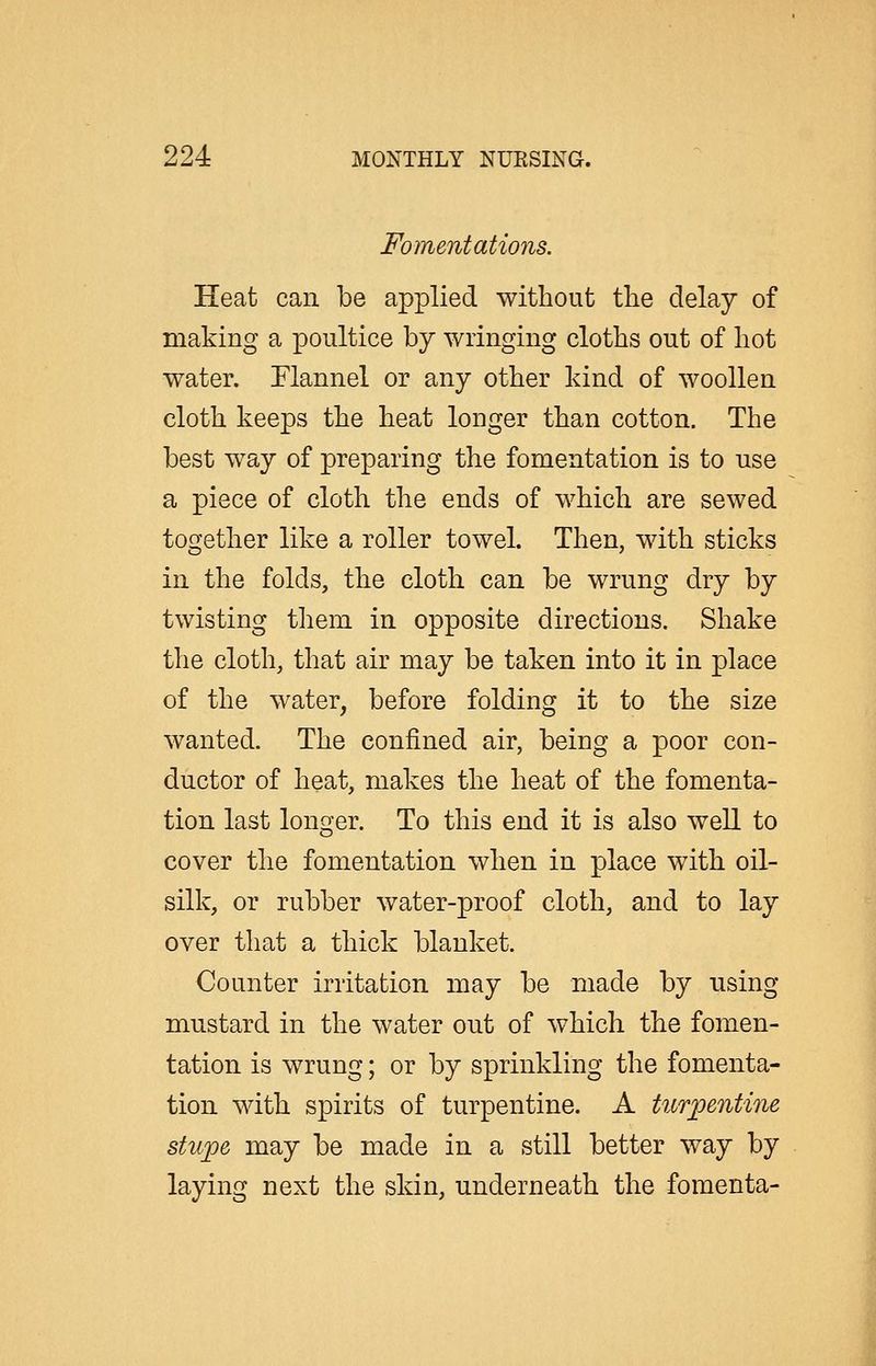 Fomentations. Heat can be applied without the delay of making a poultice by wringing cloths out of hot water. Flannel or any other kind of woollen cloth keeps the heat longer than cotton. The best way of preparing the fomentation is to use a piece of cloth the ends of which are sewed together like a roller towel. Then, with sticks in the folds, the cloth can be wrung dry by twisting them in opposite directions. Shake the cloth, that air may be taken into it in place of the water, before folding it to the size wanted. The confined air, being a poor con- ductor of heat, makes the heat of the fomenta- tion last longer. To this end it is also well to cover the fomentation when in place with oil- silk, or rubber water-proof cloth, and to lay over that a thick blanket. Counter irritation may be made by using mustard in the water out of which the fomen- tation is wrung; or by sprinkling the fomenta- tion with spirits of turpentine. A turpentine stupe may be made in a still better way by laying next the skin, underneath the fomenta-