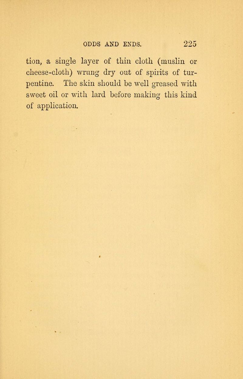 tion, a single layer of thin cloth (muslin or cheese-cloth) wrung dry out of spirits of tur- pentine. The skin should be well greased with sweet oil or with lard before making this kind of applicatioru