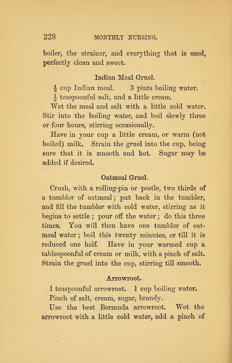 boiler, the strainer, and everything that is used, perfectly clean and sweet. Indian Meal Gruel. I cup Indian meal. 3 pints boiling water. J teaspoonfal salt, and a little cream. Wet the meal and salt with a little cold water. Stir into the boiling water, and boil slowly three or four hours, stirring occasionally. Have in your cup a little cream, or warm (not boiled) milk. Strain the gruel into the cup, being sure that it is smooth and hot. Sugar may be added if desired. Oatmeal Gruel. Crush, with a rolling-pin or pestle, two thirds of a tumbler of oatmeal; put back in the tumbler, and fill the tumbler with cold water, stirring as it begins to settle; pour off the water; do this three times. You will then have one tumbler of oat- meal water; boil this twenty minutes, or till it is reduced one half. Have in your warmed cup a tablespoonful of cream or milk, with a pinch of salt. Strain the gruel into the cup, stirring till smooth. Arrowroot. 1 teaspoonful arrowroot. 1 cup boiling water. Pinch of salt, cream, sugar, brand3^ Use the best Bermuda arrowroot. Wet the arrowroot with a little cold water, add a pinch of