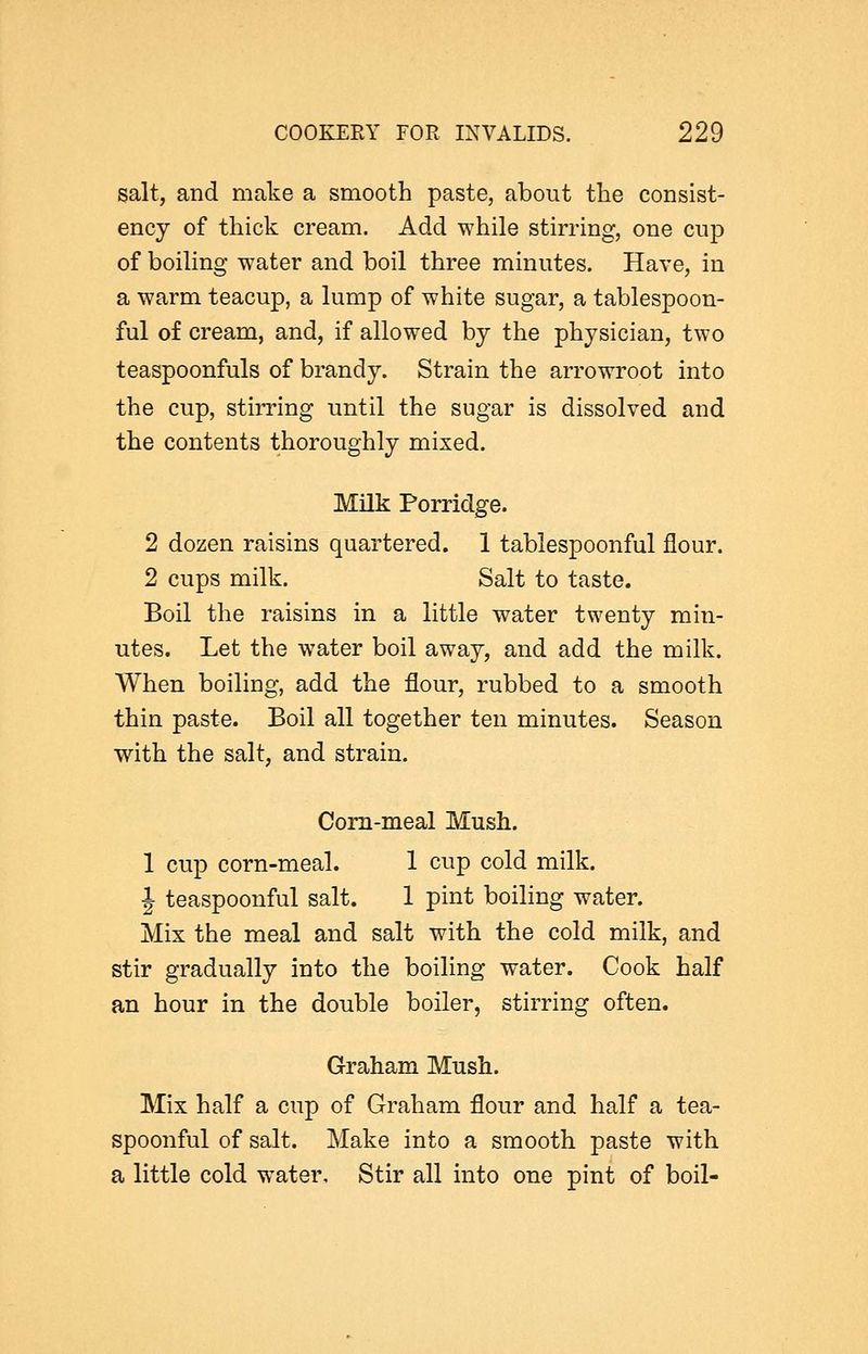 salt, and make a smooth paste, about the consist- ency of thick cream. Add while stirring, one cup of boiling water and boil three minutes. Have, in a warm teacup, a lump of white sugar, a tablespoon- ful of cream, and, if allowed by the physician, two teaspoonfuls of brandy. Strain the arrowroot into the cup, stirring until the sugar is dissolved and the contents thoroughly mixed. Milk Porridge. 2 dozen raisins quartered. 1 tablespoonful flour. 2 cups milk. Salt to taste. Boil the raisins in a little water twenty min- utes. Let the water boil away, and add the milk. When boiling, add the flour, rubbed to a smooth thin paste. Boil all together ten minutes. Season with the salt, and strain. Corn-meal Mush. 1 cup corn-meal. 1 cup cold milk. J teaspoonful salt. 1 pint boiling water. Mix the meal and salt with the cold milk, and stir gradually into the boiling water. Cook half an hour in the double boiler, stirring often. Graham Mush. Mix half a cup of Graham flour and half a tea- spoonful of salt. Make into a smooth paste with a little cold water. Stir all into one pint of boil-