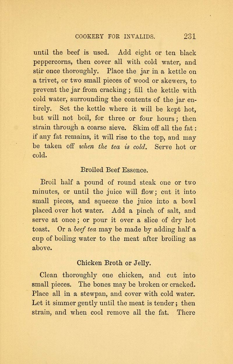 until the beef is used. Add eight or tea black peppercorns, then cover all with cold water, and stir once thoroughly. Place the jar in a kettle on a trivet, or two small pieces of wood or skewers, to prevent the jar from cracking; fill the kettle with cold water, surrounding the contents of the jar en- tirely. Set the kettle where it will be kept hot, but will not boil, for three or four hours; then strain through a coarse sieve. Skim off all the fat: if any fat remains, it will rise to the top, and may be taken off when the tea is cold. Serve hot or cold. Broiled Beef Essence. Broil half a pound of round steak one or two minutes, or until the juice will flow; cut it into small pieces, and squeeze the juice into a bowl placed over hot water. Add a pinch of salt, and serve at once; or pour it over a slice of dry hot toast. Or a beef tea may be made by adding half a cup of boiling water to the meat after broiling as above. Chicken Broth or Jelly. Clean thoroughly one chicken, and cut into small pieces. The bones may be broken or cracked. Place all in a stewpan, and cover with cold water. Let it simmer gently until the meat is tender; then strain, and wdien cool remove all the fat. There
