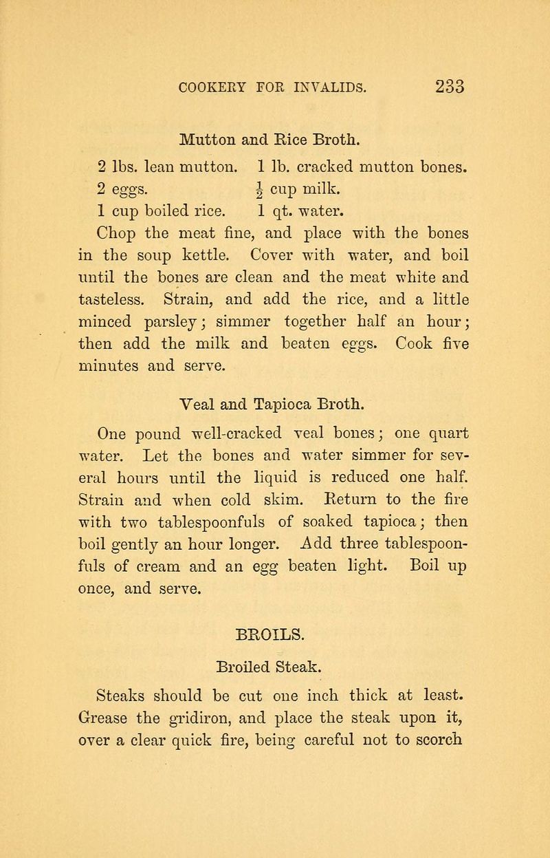 Mutton and E,ice Broth. 2 lbs. lean mutton. 1 lb. cracked mutton bones. 2 eggs. J cup milk. 1 cup boiled rice. 1 qt. water. Chop the meat fine, and place with the bones in the soup kettle. Cover with water, and boil until the bones are clean and the meat white and tasteless. Strain, and add the rice, and a little minced parsley; simmer together half an hour; then add the milk and beaten eggs. Cook five minutes and serve. Veal and Tapioca Broth. One pound well-cracked veal bones; one quart water. Let the bones and water simmer for sev- eral hours until the liquid is reduced one half. Strain and when cold skim. Return to the fire with two tablespoonfuls of soaked tapioca; then boil gently an hour longer. Add three tablespoon- fuls of cream and an egg beaten light. Boil up once, and serve. BEOILS. Broiled Steak. Steaks should be cut one inch thick at least. Grease the gTidiron, and place the steak upon it, over a clear quick fire, being careful not to scorch