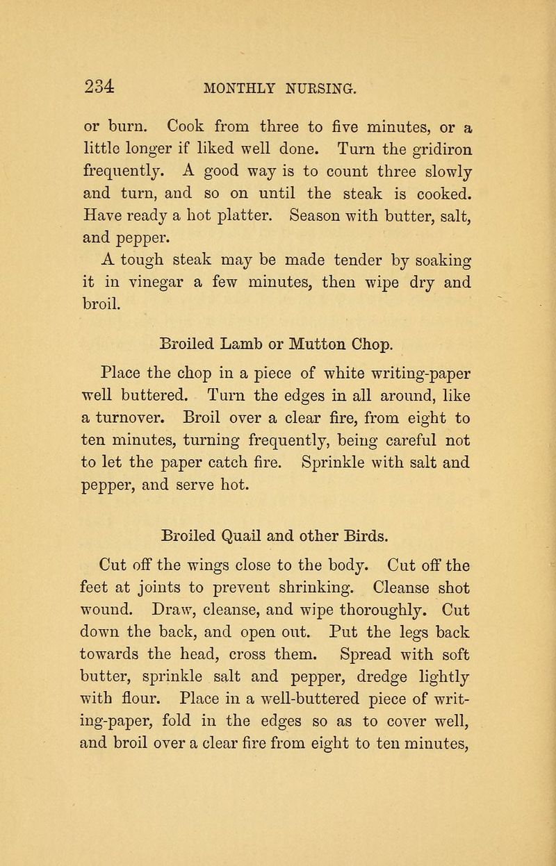 or burn. Cook from three to five minutes, or a little longer if liked well done. Turn the gridiron frequently. A good way is to count three slowly and turn, and so on until the steak is cooked. Have ready a hot platter. Season with butter, salt, and pepper. A tough steak may be made tender by soaking it in vinegar a few minutes, then wipe dry and broil. Broiled Lamb or Mutton Chop. Place the chop in a piece of white writing-paper well buttered. Turn the edges in all around, like a turnover. Broil over a clear fire, from eight to ten minutes, turning frequently, being careful not to let the paper catch fire. Sprinkle with salt and pepper, and serve hot. Broiled Quail and other Birds. Cut off the wings close to the body. Cut off the feet at joints to prevent shrinking. Cleanse shot wound. Draw, cleanse, and wipe thoroughly. Cut down the back, and open out. Put the legs back towards the head, cross them. Spread with soft butter, sprinkle salt and pepper, dredge lightly with flour. Place in a well-buttered piece of writ- ing-paper, fold in the edges so as to cover well, and broil over a clear fire from eight to ten minutes.