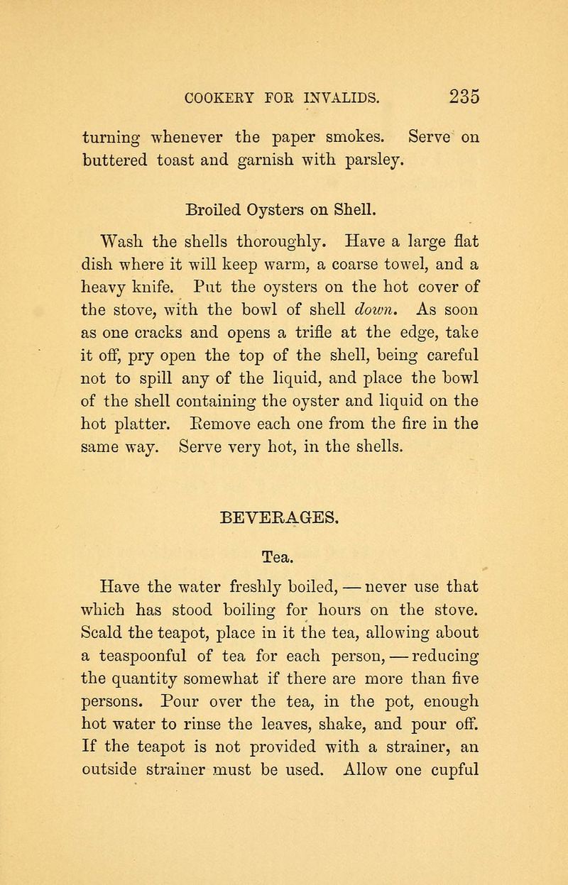 turning whenever the paper smokes. Serve on buttered toast and garnish with parsley. Broiled Oysters on Shell. Wash the shells thoroughly. Have a large flat dish where it will keep warm, a coarse towel, and a heavy knife. Put the oysters on the hot cover of the stove, with the bowl of shell doivii. As soon as one cracks and opens a trifle at the edge, take it off, pry open the top of the shell, being careful not to spill any of the liquid, and place the bowl of the shell containing the oyster and liquid on the hot platter. Eemove each one from the fire in the same way. Serve very hot, in the shells. BEVERAGES. Tea. Have the water freshly boiled,—never use that which has stood boiling for hours on the stove. Scald the teapot, place in it the tea, allowing about a teaspoonful of tea for each person, — reducing the quantity somewhat if there are more than five persons. Pour over the tea, in the pot, enough hot water to rinse the leaves, shake, and pour off. If the teapot is not provided with a strainer, an outside strainer must be used. Allow one cupful