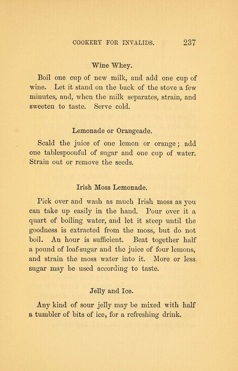 Wine Whey. Boil one cup of new milk, and add one cup of wine. Let it stand on the back of the stove a few minutes, and, when the milk separates, strain, and sweeten to taste. Serve cold. Lemonade or Orangeade. Scald the juice of one lemon or orange; add one tablespoonful of sugar and one cup of water. Strain out or remove the seeds. Irish Moss Lemonade. Pick over and wash as much Irish moss as you can take up easily in the hand. Pour over it a quart of boiling water, and let it steep until the goodness is extracted from the moss, but do not boil. An hour is sufficient. Beat together half a pound of loaf-sugar and the juice of four lemons, and strain the moss water into it. More or less sugar may be used according to taste. Jelly and Ice. Any kind of sour jelly may be mixed with half a tumbler of bits of ice, for a refreshing drink.