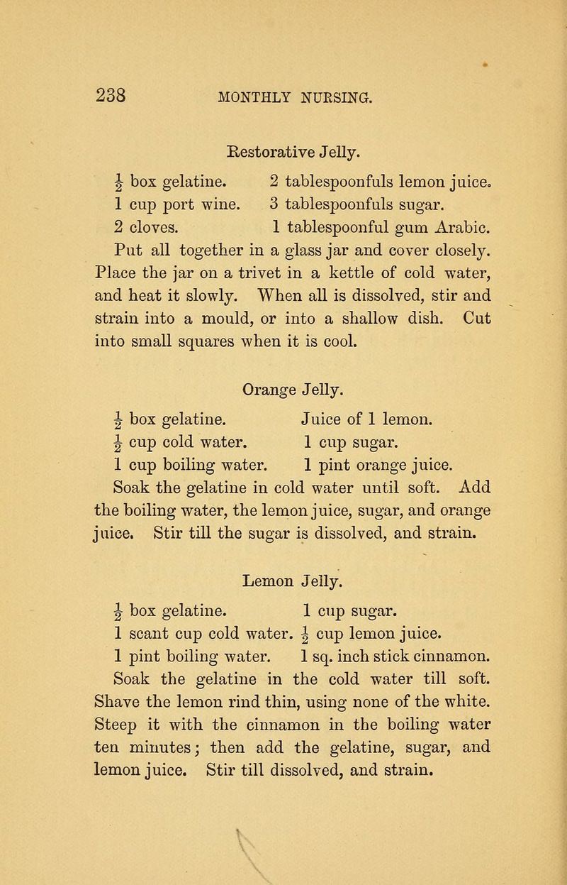 Restorative Jelly. J box gelatine. 2 tablespoonfuls lemon juiceo 1 cup port wine. 3 tablespoonfuls sugar. 2 cloves. 1 tablespoonful gum Arabic. Put all together in a glass jar and cover closely. Place the jar on a trivet in a kettle of cold water, and heat it slowly. When all is dissolved, stir and strain into a mould, or into a shallow dish. Cut into small squares when it is cool. Orange Jelly. J box gelatine. Juice of 1 lemon. J cup cold water. 1 cup sugar. 1 cup boiling water. 1 pint orange juice. Soak the gelatine in cold water until soft. Add the boiling water, the lemon juice, sugar, and orange juice. Stir till the sugar is dissolved, and strain. Lemon Jelly. J box gelatine. 1 cup sugar. 1 scant cup cold water. | cup lemon juice. 1 pint boiling water. 1 sq. inch stick cinnamon. Soak the gelatine in the cold water till soft. Shave the lemon rind thin, using none of the white. Steep it with the cinnamon in the boiling water ten minutes; then add the gelatine, sugar, and lemon juice. Stir till dissolved, and strain. V