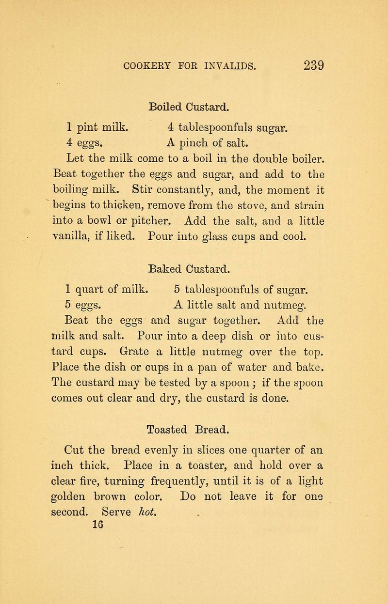 Boiled Custard. 1 pint milk. 4 tablespoonfuls sugar. 4 eggs. A pinch of salt. Let the milk come to a boil in the double boiler. Beat together the eggs and sugar, and add to the boiling milk. Stir constantly, and, the moment it begins to thicken, remove from the stove, and strain into a bowl or pitcher. Add the salt, and a httle vanilla, if liked. Pour into glass cups and cool. Baked Custard. 1 quart of milk. 5 tablespoonfuls of sugar. 5 eggs. A little salt and nutmeg. Beat the eggs and sugar together. Add the milk and salt. Pour into a deep dish or into cus- tard cups. Grate a little nutmeg over the top. Place the dish or cups in a pan of water and bake. The custard may be tested by a spoon ; if the spoon comes out clear and dry, the custard is done. Toasted Bread. Cut the bread evenly in slices one quarter of an inch thick. Place in a toaster, and hold over a clear fire, turning frequently, until it is of a light golden brown color. Do not leave it for one second. Serve hot. 16