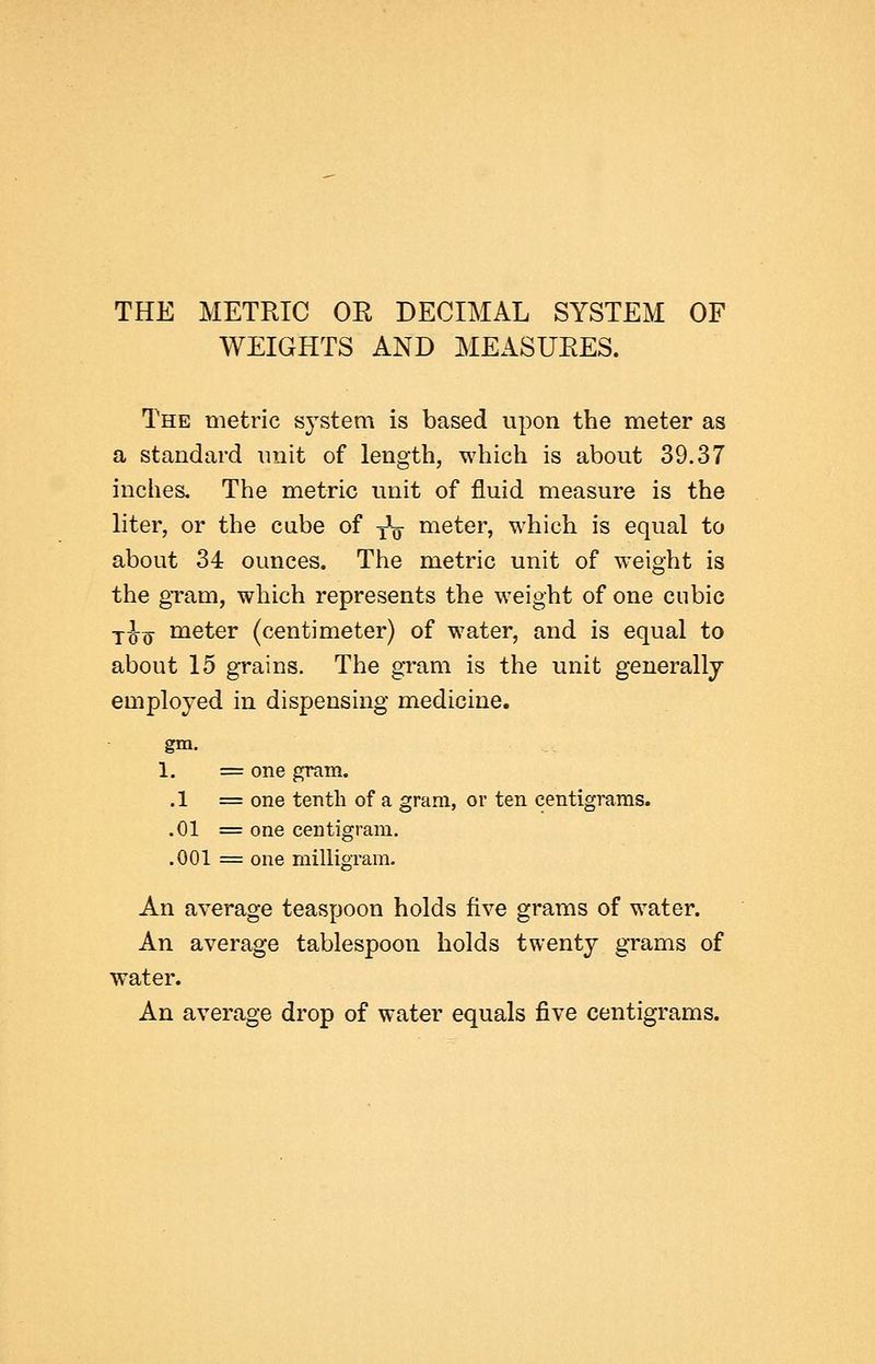 THE METRIC OR DECIMAL SYSTEM OF WEIGHTS AND MEASURES. The metric sj^stem is based upon the meter as a standard unit of length, which is about 39.37 inches. The metric unit of fluid measure is the liter, or the cube of ^q meter, which is equal to about 34 ounces. The metric unit of weight is the gTam, which represents the weight of one cubic j-J-^ meter (centimeter) of water, and is equal to about 15 grains. The gram is the unit generally employed in dispensing medicine. gm. 1, = one gram. .1 = one tenth of a gram, or ten centigrams. .01 = one centigram. .001 = one milligram. An average teaspoon holds five grams of water. An average tablespoon holds twenty grams of water. An average drop of water equals five centigrams.