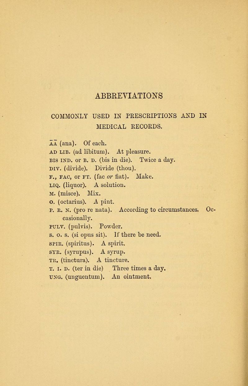 abbreviatio:n's COMMONLY USED IN PEESCRIPTIONS AND IN MEDICAL RECORDS. AA (ana). Of each. AD LIB. (ad libitum). At pleasure. BIS IND. or B. D. (bis in die). Twice a day. Div. (divide). Divide (thou). F., FAC, or FT. (fac or fiat). Make. LIQ. (liquor). A solution. M. (misce). Mix. o. (octarius). A pint. p. R. N. (pro re nata). According to circumstances. Oc- casionally. PTJLV. (pulvis). Powder, s. 0. s. (si opus sit). If there be need. SPIR. (spiritus). A spirit. STPw (syrupus). A syrup. Til. (tinctura). A tincture. T. I. D. (ter in die) Three times a day. TJNG. (unguentum). An ointment.