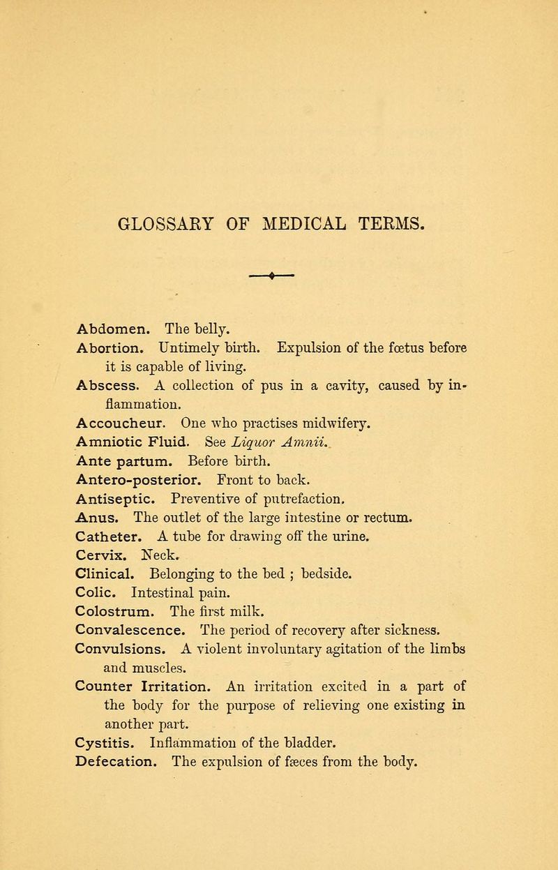 GLOSSARY OF MEDICAL TERMS. Abdomen. The belly. Abortion. Untimely birth. Expulsion of the foetus before it is capable of living. Abscess. A collection of pus in a cavity, caused by in- flammation. Accoucheur. One who practises midwifery. Amniotic Fluid. See Liquor Amnii. Ante partum. Before birth. Antero-posterior. Front to back. Antiseptic. Preventive of putrefaction. Anus. The outlet of the large intestine or rectum. Catheter. A tube for drawing off the urine. Cervix. Neck. Clinical. Belonging to the bed ; bedside. Colic. Intestinal pain. Colostrum. The first milk. Convalescence. The period of recover^'' after sickness. Convulsions. A violent involuntary agitation of the limbs and muscles. Counter Irritation. An irritation excited in a part of the body for the purpose of relieving one existing in another part. Cystitis. Inflaimmatiou of the bladder. Defecation. The expulsion of faeces from the body.