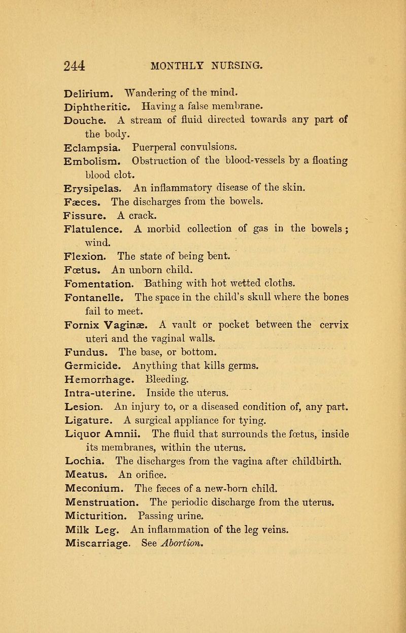 Delirium. Wandering of the mind. Diphtheritic. Having a false membrane. Douche. A stream of fluid directed towards any part of the body. Eclampsia. Puerperal convulsions. Embolism. Obstruction of the blood-vessels by a floating blood clot. Erysipelas. An inflammatory disease of the skin. Faeces. The discharges from the bowels. Fissure. A crack. Flatulence. A morbid collection of gas in the bowels; wind. Flexion. The state of being bent. Fcetus. An unborn child. Fomentation. Bathing with hot wetted cloths, Fontanelle. The space in the child's skull where the bones fail to meet. Fornix Vaginae. A vault or pocket between the cervix uteri and the vaginal walls. Fundus. The base, or bottom. Germicide. Anything that kills germs. Hemorrhage. Bleeding. Intra-uterine. Inside the uterus. Lesion. An injury to, or a diseased condition of, any part. Ligature. A surgical appliance for tying. Liquor Amnii. The fluid that surrounds the foetus, inside its membranes, within the uterus. Lochia. The discharges from the vagina after childbirth. Meatus. An orifice. Meconium. The faeces of a new-bom child. Menstruation. The periodic discharge from the uterus. Micturition. Passing urine. Milk Leg. An inflammation of the leg veins. Miscarriage. See Abortion.