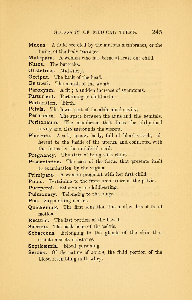 Mucus. A fluid secreted by the mucous membranes, or the lining of the body passages. Multipara. A woman who has borne at least one child. Nates. The buttocks. Obstetrics. Midwifery. Occiput. The back of the head. Os uteri. The mouth of the womb. Paroxysm. A fit ; a sudden increase of symptoms. Parturient. Pertaining to childbirth. Parturition. Birth. Pelvis. The lower part of the abdominal cavity. Perinaeum. The space between the anus and the genitals. Peritoneum. The membrane that lines the abdominal cavity and also surrounds the viscera. Placenta. A soft, spongy body, full of blood-vessels, ad- herent to the inside of the uterus, and connected with the foetus by the umbilical cord. Pregnancy. The state of being vdth child. Presentation. The part of the foetus that presents itself to examination by the vagina. Primipara. A woman pregnant with her first child. Pubic. Pertaining to the front arch bones of the pelvis. Puerperal. Belonging to childbearing. Pulmonary. Belonging to the lungs. Pus. Suppurating matter. Quickening. The first sensation the mother has of foetal motion. Rectum. The last portion of the bowel. Sacrum. The back bone of the pelvis. Sebaceous. Belonging to the glands of the skin that secrete a suety substance. Septicaemia. Blood poisoning. Serous. Of the nature of serum, the fluid portion of the blood resembling milk-whey.