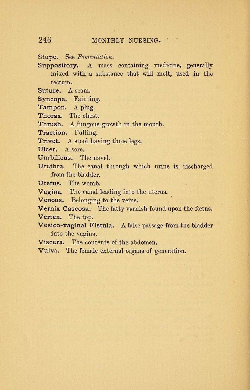 Stupe. See Fomentation. Suppository. A mass containing medicine, generally mixed with a substance that will melt, used in the rectum. Suture. A seam. Syncope. Fainting. Tampon. A plug. Thorax. The chest. Thrush. A fungous growth in the mouth. Traction. Pulling. Trivet. A stool having three legs. Ulcer. A sore. Umbilicus. The navel. Urethra. The canal through which urine is discharged from the bladder. Uterus. The womb. Vagina. Tlie canal leading into the uterus. Venous. Belonging to the veins. Vernix Caseosa. The fatty varnish found upon the foetus. Vertex. The top. Vesico-vaginal Fistula. A false passage from the bladder into the vagina. Viscera. The contents of the abdomen. Vulva. The female external organs of generation.