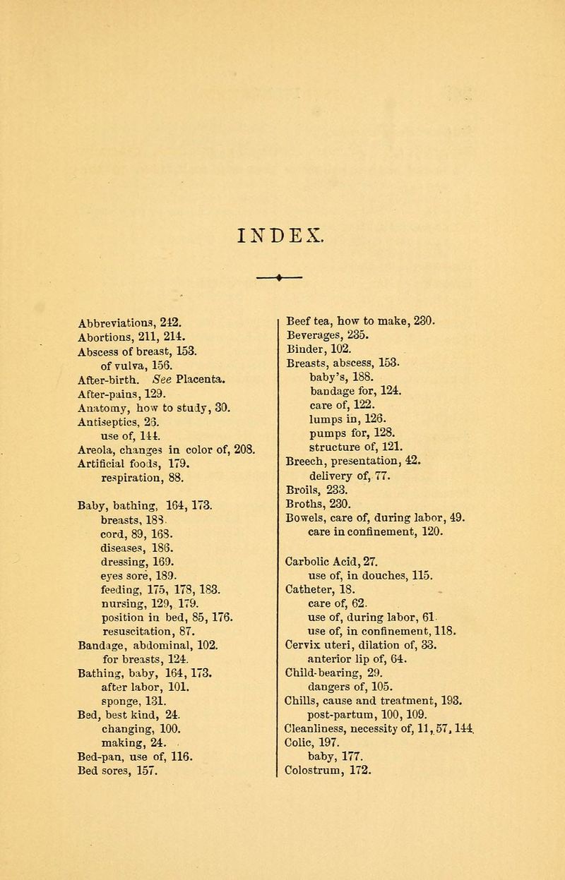 INDEX. Abbreviations, 242. Abortions, 211, 214. Abscess of breast, 153. of vulva, 156. After-birth. See Placenta. After-pains, 129. Anatomy, how to stuiy, 30. Antiseptics, 23. use of, 144. Areola, changes in color of, 208. Artificial fools, 179. respiration, 88. Baby, bathing, 164,173. breasts, IBS. cord, 89, 153. diseases, 186. dressing, 169. eyes sore, 189. feeding, 175, 178,183. nursing, 129, 179. position in bed, 85, 176. resuscitation, 87. Bandage, abdominal, 102. for breasts, 124. Bathing, baby, 164,173. after labor, 101. sponge, 131. Bed, best kind, 24. changing, 100, making, 24. Bed-pan, use of, 116. Bed sores, 157. Beef tea, how to make, 280. Beverages, 235. Binder, 102. Breasts, abscess, 153. baby's, 188. baodage for, 124, care of, 122. lumps in, 126. pumps for, 128, structure of, 121. Breech, presentation, 42. delivery of, 77. Broils, 233. Broths, 230. Bowels, care of, during labor, 49. care in confinement, 120, Carbolic Acid, 27. use of, in douches, 115. Catheter, 18. care of, 62. use of, during labor, 61 use of, in confinement, 118, Cervix uteri, dilation of, 33. anterior lip of, 64. Child-bearing, 29. dangers of, 105. Chills, cause and treatment, 193. post-partum, 100,109. Cleanliness, necessity of, 11, 57.144, Colic, 197. baby, 177. Colostrum, 172.