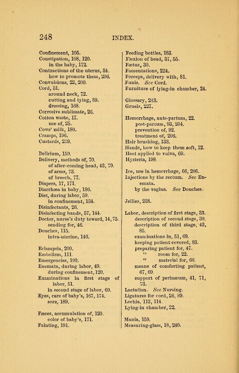 Confinement, 105. Constipation, 108, 120. in the baby, 172. Contractions of tbe uterus, 84. bow to promote them, 206. Convulsions, 22, 200. Cord, 31. around neck, 72. cutting and tying, 89. dressing, 168. Corrosive sublimate, 26. Cotton waste, 17. use of, 25. Cows' milk, 180. Cramps, 196. Custards, 239. Delirium, 159. Delivery, methods of, 70. of after-coming head, 43, 79. of arms, 73. of breech, 77. Diapers, 17, 171. Diarrhoea in baby, 186. Diet, during labor, 59. in confinement, 134. Disinfectants, 26. Disinfecting hands, 57, 144. Doctor, nurse's duty toward, 14,75. sending for, 46. Douches, 115. intra-uterine, 146. Eclampsia, 200. Embolism, 111. Emergencies, 190. Enemata, during labor, 49. during confinement, 120. Examinations in first stage of labor, 51. in second stage of labor, 69. Eyes, care of baby's, 167, 174. sore, 189. Faeces, accumulation of, 120. color of baby's, 171. Fainting, 191. Feeding bottles, 188. Flexion of head, 87, 55. Foetus, 30. Fomentations, 224. Forceps, delivery with, 81. Funis. See Cord. Furniture of lying-in chamber, 24. Glossary, 243. Gruels, 227. Hemorrhage, ante-partum, 22. post-partum, 93, 204. prevention of, 92. treatment of, 206. Hair brushing, 133. Hands, how to keep them soft, 12. Heat applied to vulva, 69. Hysteria, 198. Ice, use in hemorrhage, 66, 206. Injections by the rectum. See En- emata. by the vagina. See Douches. Jellies, 238. Labor, description of first stage, 33. description of second stage, 39. description of third stage, 43, 85. examinations in, 51, 69. keeping patient covered, 83. preparing patient for, 47. room for, 22. material for, 66. means of comforting patient, 67, 69. support of perinaeum, 41, 71, 73. Lactation. See Nursing. Ligatures for cord, 26, 89. Lochia, 112,114. Lying-in chamber, 22. Mania, 159. Measuring-glass. 18. 240.