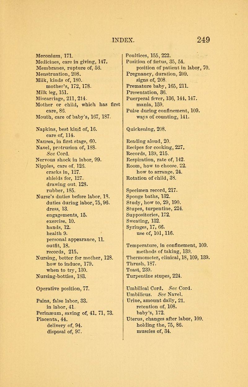 Meconium, 171. Medicines, care in giving, 147. Membranes, rupture of, 53. Menstruation, 208. Milk, lands of, 180. mother's, 172, 178. Milk leg, 1-51. Miscarriage, 211, 214. Mother or child, which has first care, 86. Mouth, care of baby's, 167, 187. Napkins, best Idnd of, 16. care of, 114. Nausea, in first stage, 60. Navel, protrusion of, 188. See Cord. Nervous shock in labor, 99. Nipples, care of, 126. cracks in, 127. shields for, 127. drawing out, 128. rubber, 185. Nurse's duties before labor, 18. duties during labor, 75, 96. dress, 13. engagements, 15. exercise, 10. hands, 12. health 9. personal appearance, 11. outfit, 18. records, 215. Nursing, better for mother, 128. how to induce, 179, when to try, 130. Nursing-bottles, 183. Operative position, 77. Pains, false labor, 33. in labor, 41. Perinseum, saving of, 41. 71, 73. Placenta, 44. delivery of, 94. disposal of, 97. Poultices, 155, 222. Position of foetus, 35, 54. position of patient in labor, 70. Pregnancy, duration, 209. signs of, 208. Premature baby, 165, 211. Presentation, 36. Puerperal fever, 136, 144,147. mania, 159. Pulse during confinement, 109, ways of counting, 141. Quickening, 208. Reading aloud, 20. Recipes for cooking, 227. Records, 139, 215. Respiration, rate of, 142. Room, how to choose, 22. how to arrange, 24. Rotation of child, 38. Specimen record, 217. Sponge baths, 132. Study, how to, 29,190. Stupes, turpentine, 224. Suppositories, 172. Sweating, 132. Syringes, 17, 66. use of, 101,116. Temperature, in confinement, 109. methods of taking, 139. Thermometer, clinical, 18,109, 139. Thrush, 187. Toast, 239. Turpentine stupes, 224. Umbilical Cord. See Cord. Umbilicus. See Navel. Urine, amount daily, 21. retention of, 108, baby's, 172. Uterus, changes after labor, 109. holding the, 75, 86. muscles of, 34.