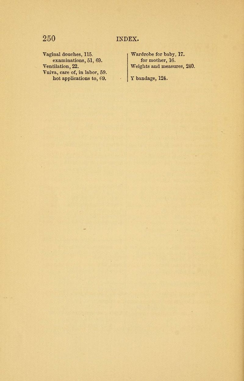 Vaginal douches, 115. examinations, 51, 69. Ventilation, 22. Vulva, care of, in labor, 59. hot applications to, ('9. Wardrobe for baby, 17. for mother, 16. Weights and measures, 240. Y bandage, 124.
