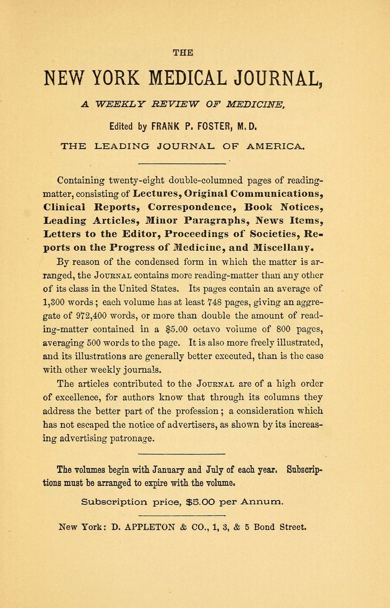 THE NEW YORK MEDICAL JOURNAL, A WEEKLY REVIEW OF MEDICINE, Edited by FRANK P. FOSTER, M.D. THE LEADING JOURNAL OF AMERICA. Containing twenty-eight double-columned pages of reading- matter, consisting of Lectures, Original Communications, Clinical Reports, Correspondence, Book Notices, Leading Articles, Minor Paragraphs, News Items, Letters to the Editor, Proceedings of Societies, Re- ports on the Progress of Medicine, and Miscellany. By reason of the condensed form in which the matter is ar- ranged, the Journal contains more reading-matter than any other of its class in the United States. Its pages contain an average of 1,300 words; each volume has at least 748 pages, giving an aggre- gate of 972,400 words, or more than double the amount of read- ing-matter contained in a $5.00 octavo volume of 800 pages, averaging 500 words to the page. It is also more freely illustrated, and its illustrations are generally better executed, than is the case with other weekly journals. The articles contributed to the Journal are of a high order of excellence, for authors know that through its columns they address the better part of the profession; a consideration which has not escaped the notice of advertisers, as shown by its increas- ing advertising patronage. The volumes begin with January and July of each year. Subscrip- tions must be arranged to expire with the volumei Subscpiption price, $S.OO per Annum.