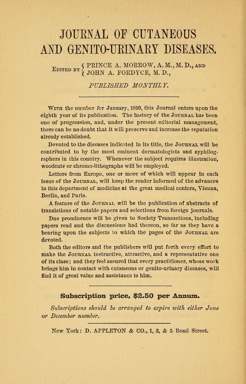 JOUENAL OF CUTANEOUS AND GENITO-UEINARY DISEASES. PEINCE A. MOEROW,A.M.,M.D.,AND Edited BY s j^^^ ^^ EOEDYCE, M.D., PUBLISHED MONTHLY. With the number for January, 1890, this Journal enters upon the eighth year of its publication. The history of the Journal has been one of progression, and, under the present editorial management, there can be no doubt that it will preserve and increase the reputation already established. Devoted to the diseases indicated in its title, the JouRNAii will be contributed to by the most eminent dermatologists and syphilog- raphers in this country. Whenever the subject requires illustration, woodcuts or chromo-lithographs will be employed. Letters from Europe, one or more of which will appear in each issue of the JouBNAXi, will keep the reader informed of the advances in this department of medicine at the great medical centers, Vienna, Berlin, and Paris. A feature of the Jottrnal will be the publication of abstracts of translations of notable papers and selections from foreign journals. Due prominence will be given to Society Transactions, including papers read and the discussions had thereon, so far as they have a bearing upon the subjects lo which the pages of the Journal are devoted. Both the editors and the publishers will put forth every effort to make the Joxtrnal instructive, attractive, and a representative one of its class; and they feel assured that every practitioner, whose work brings him in contact with cutaneous or genito-urinary diseases, will find it of great value and assistance to him. Subscription price, $S.50 per Annum. Subscriptions should ie arranged to expire witTi either June or December number.