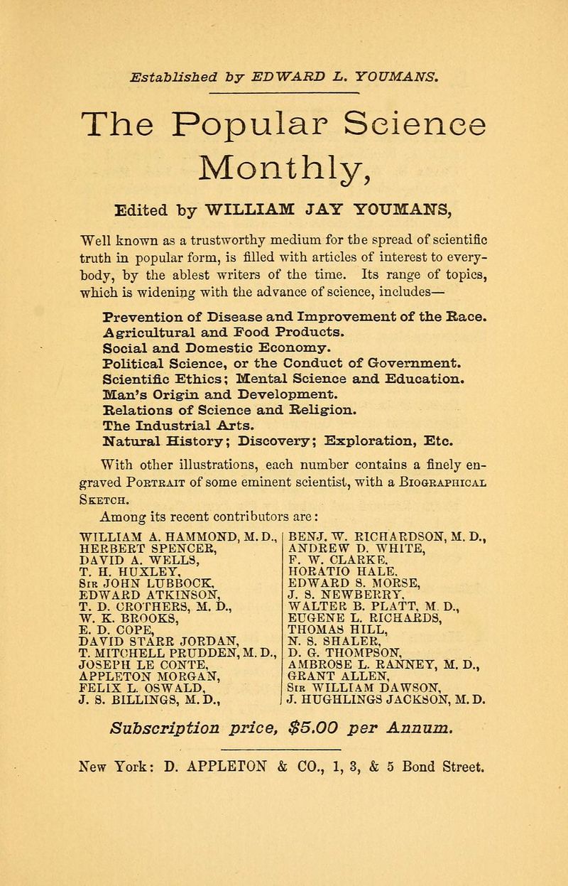 EstabUshed by EDWARD L. YOUMANS, The Popular Science Monthly, Edited by WILLIAM JAY YOUMANS, Well known as a trustworthy medium for the spread of scientific truth in popular form, is filled with articles of interest to every- body, by the ablest writers of the time. Its range of topics, which is widening with the advance of science, includes— Prevention of Disease and Improvement of the Race. Agricultural and Food Products. Social and Domestic Economy. Political Science, or the Conduct of Government. Scientific Ethics; Mental Science and Education. Man's Origin and Development. Relations of Science and Religion. The Industrial Arts. Natural History; Discovery; Exploration, Etc. With other illustrations, each number contains a finely en- graved Portrait of some eminent scientist, with a BioaRAPHicAL Sketch. Among its recent contributors are: WILLIAM A. HAMMOND, M. D., HERBEET SPENCEE, DAVID A, WELLS, T. H. HUXLEY, Sir JOHN LUBBOCK, EDWAED ATKINSON, T. D. GROTHEES, M. D., W. K. BEOOKS, E. D. COPE, DAVID STAER JORDAN, T. MITCHELL PRUDDEN, M. D., JOSEPH LE CONTE, APPLETON MORGAN, FELIX L. OSWALD, J. S. BILLINGS, M. D., BENJ. W. RICHARDSON, M. D., ANDREW D. WHITE, F. W. CLARKE. HORATIO HALE. EDWARD S. MORSE, J. 8. NEWBERRY. WALTER B. PLATT, M D., EUGENE L. RICHAEDS, THOMAS HILL, N. S. SHALER, D. G. THOMPSON, AMBROSE L. RANNEY, M. D., GRANT ALLEN, Sir WILLIAM DAWSON, J. HUGHLINGS JACKSON, M.D. Subscription price, $5.00 per Annum.