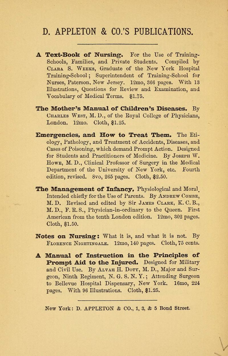 A Test-Book of Nursing. For the Use of Training- schools, Families, and Private Students. Compiled by Claka S. Weeks, Graduate of the New York Hospital Training-School; Superintendent of Training-School for Nurses, Paterson, New Jersey. 12mo, 866 pages. With 13 Illustrations, Questions for Review and Examination, and Vocabulary of Medical Terms. $1.75. The Mother's Manual of Children's Diseases. By Charles West, M. D., of the Eoyal College of Physicians, London. 12mo. Cloth, $1.25. Emergencies, and How to Treat Them. The Eti- ology, Pathology, and Treatment of Accidents, Diseases, and Cases of Poisoning, which demand Prompt Action. Designed for Students and Practitioners of Medicine. By Joseph W. Howe, M. D., Clinical Professor of Surgery in the Medical Department of the University of New York, etc. Fourth edition, revised. 8vo, 265 pages. Cloth, $2.50. The Management of Infancy, Physiological and Moral, Intended chiefly for the Use of Parents. By Andeew Combe, M. D. Eevised and edited by Sir James Claek, K. C. B., M. D., F. E. S., Physician-in-ordinary to the Queen. First American from the tenth London edition. 12mo, 302 pages. Cloth, $1.50. Notes on Nursing: What it is, and what it is not. By Florence Nightingale. 12mo, 140 pages. Cloth, T5 cents. A Manual of Instruction in the Principles of Prompt Aid to the Injured. Designed for Military and Civil Use. By Alvah H. Doty, M. D., Major and Sur- geon, Ninth Eegiment, N. G. S. N. Y.; Attending Surgeon to Bellevue Hospital Dispensary, New York. 16mo, 224 pages. With 96 Illustrations. Cloth, $1.25.
