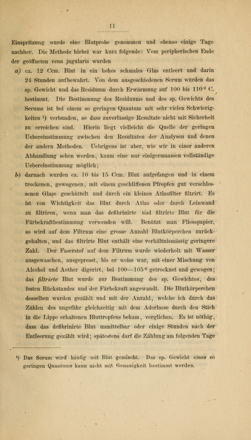 Einspritzimg wurde eine Blutprobe genommen und ebenso einige Tage nachher. Die Methode hiebei war kurz folgende: Yom peripherischen Ende der geöffneten vena jugularis wurden a) ca. 12 Ccm. Blut in ein hohes schmales Glas entleert und darin 24 Stunden aufbewahrt. Von dem ausgeschiedenen Serum wurden das sp. Gewicht und das Residuum durch Erwärmung auf 100 bis 110° C. bestimmt. Die Bestimmung des Residuums und des sp. Gewichts des Serums ist bei einem so geringen Quantum mit sehr vielen Schwierig- keiten *) verbunden, so dass zuverlässige Resultate nicht mit Sicherheit zu erreichen sind. Hierin liegt vielleicht die Quelle der geringen Uebereinstimmung zwischen den Resultaten der Analysen und denen der andern Methoden. ITebrigens ist aber, wie wir in einer anderen Abhandlung sehen werden, kaum eine nur einigermaassen vollständige Uebereinstimmung möglich; b) darnach wurden ca. 10 bis 15 Ccm. Blut aufgefangen und in einem trockenen, gewogenen, mit einem geschliffenen Pfropfen gut verschlos- senen Glase geschüttelt und durch ein kleines Atlasfilter filtrirt. Es ist von Wichtigkeit das Blut durch Atlas oder durch Leinwand zu filtriren, wenn man das defibrinirte und filtrirte Blut für die Färbekraftbestimmung verwenden will. Benützt man Fliesspapier, so wird auf dem Filtrum eine grosse Anzahl Blutkörperchen zurück- gehalten, und das filtrirte Blut enthält eine verhältnismässig geringere Zahl. Der Faserstof auf dem Filtrum wurde wiederholt mit Wasser ausgewaschen, ausgepresst, bis er weiss war, mit einer Mischung von Alcohol und Aether digerirt, bei 100—105° getrocknet und gewogen; das filtrirte Blut wurde zur Bestimmung des sp. Gewichtes, des festen Rückstandes und der Färbekraft angewandt. Die Blutkörperchen desselben wurden gezählt und mit der Anzahl, welche ich durch das Zählen des ungefähr gleichzeitig mit dem Aderlasse durch den Stich in die Lippe erhaltenen Bluttropfens bekam, verglichen. Es ist nöthig, dass das defibrinirte Blut unmittelbar oder einige Stunden nach der Entleerung gezählt wird; spätestens darf die Zählung am folgenden Tage *) Das Serum wird häufig mit Blut gemischt. Das sp. Gewicht eines so geringen Quantums kann nicht mit Genauigkeit bestimmt werden.