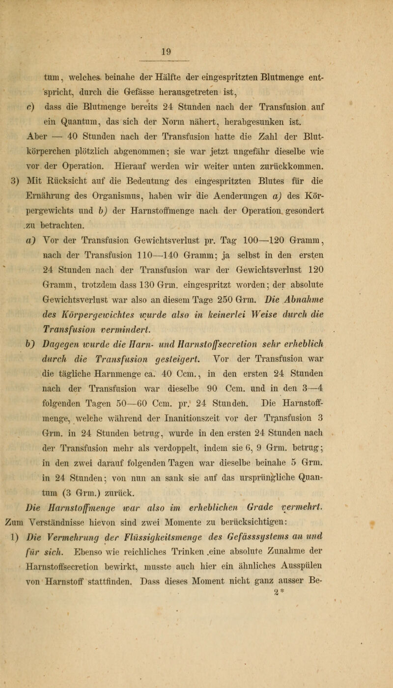 IQ tum, welches beinahe der Hälfte der eingespritzten Blutmenge ent- spricht, durch die Gefässe herausgetreten ist, c) dass die Blutmenge bereits 24 Stunden nach der Transfusion auf ein Quantum, das sich der Norm nähert, herabgesunken ist. Aber — 40 Stunden nach der Transfusion hatte die Zahl der Blut- körperchen plötzlich abgenommen; sie war jetzt ungefähr dieselbe wie vor der Operation. Hierauf werden wir weiter unten zurückkommen. 3) Mit Bücksicht auf die Bedeutung des eingespritzten Blutes für die Ernährung des Organismus, haben wir die Aenderungen a) des Kör- pergewichts und b) der Harnstoffmenge nach der Operation gesondert .zu betrachten. a) Vor der Transfusion Gewichtsverlust pr. Tag 100—120 Gramm, nach der Transfusion 110—-140 Gramm; ja selbst in den ersten 24 Stunden nach der Transfusion war der Gewichtsverlust 120 Gramm, trotzdem dass 130 Grm. eingespritzt worden; der absolute Gewichtsverlust war also an diesem Tage 250 Grm. Die Abnahme des Körpergewichtes wurde also in keinerlei Weise durch die Transfusion vermindert. b) Dagegen wurde die Harn- und Harnstoffsecretion sehr erheblich durch die Transfusion gesteigert. Vor der Transfusion war die tägliche Harnmenge ca. 40 Ccm., in den ersten 24 Stunden nach der Transfusion war dieselbe 90 Ccm. und in den 3—4 folgenden Tagen 50—60 Ccm. pr. 24 Stunden. Die Harnstoff- menge, welche während der Inanitionszeit vor der Transfusion 3 Grm. in 24 Stunden betrug, wurde in den ersten 24 Stunden nach der Transfusion mehr als verdoppelt, indem sie 6, 9 Grm. betrug; in den zwei darauf folgenden Tagen war dieselbe beinahe 5 Grm. in 24 Stunden; von nun an sank sie auf das ursprüngliche Quan- tum (3 Grm.) zurück. Die Harnstoffmenge war also im erheblichen Grade vermehrt. Zum Verständnisse hievon sind zwei Momente zu berücksichtigen: 1) Die Vermehrung der Flüssigkeitsmenge des Gefässsystems an und für sich. Ebenso wie reichliches Trinken .eine absolute Zunahme der Harnstoffsecretion bewirkt, musste auch hier ein ähnliches Ausspülen von Harnstoff stattfinden. Dass dieses Moment nicht ganz ausser Be- 2 *